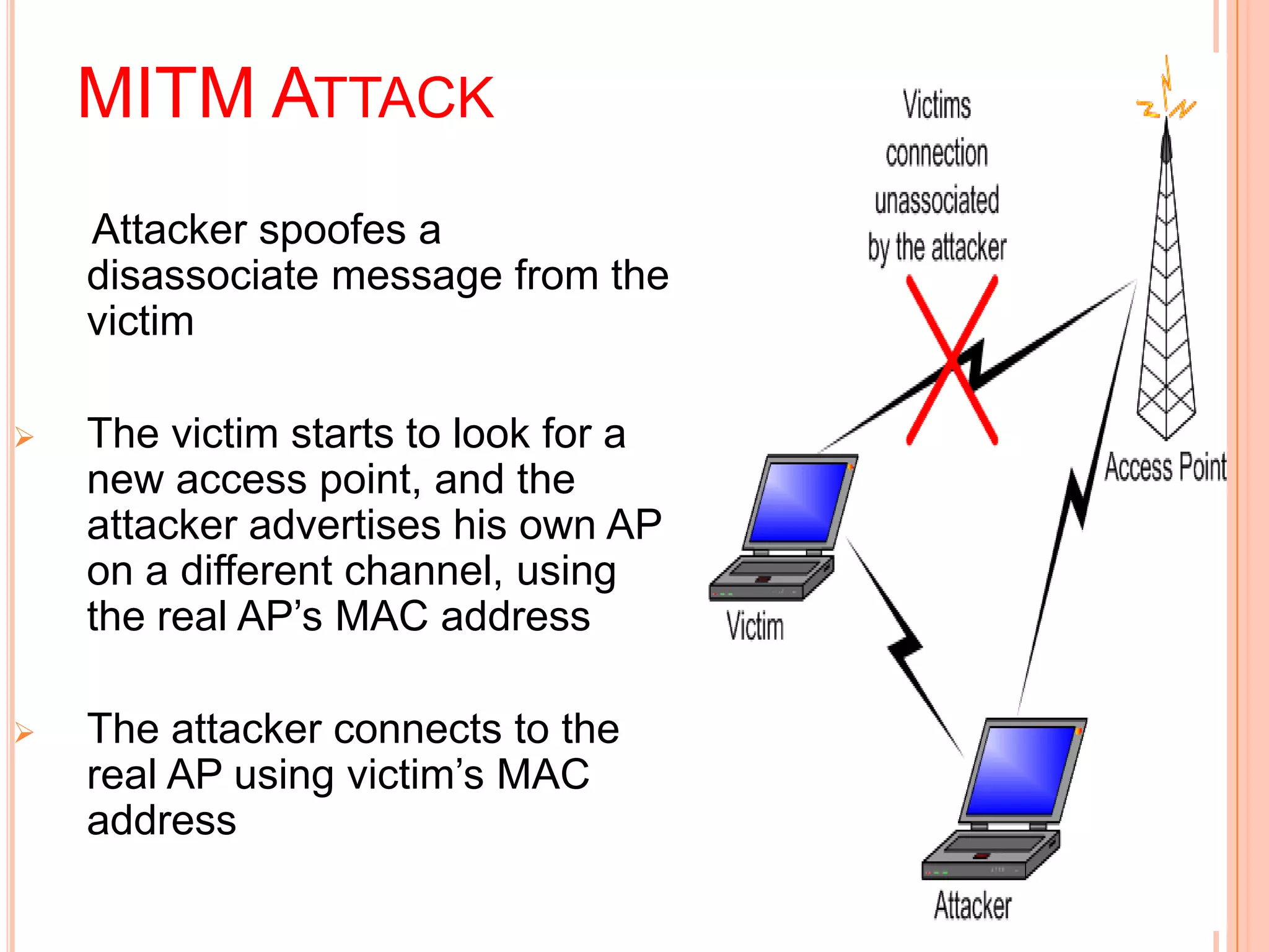 MITM ATTACK
Attacker spoofes a
disassociate message from the
victim
 The victim starts to look for a
new access point, and the
attacker advertises his own AP
on a different channel, using
the real AP’s MAC address
 The attacker connects to the
real AP using victim’s MAC
address
 