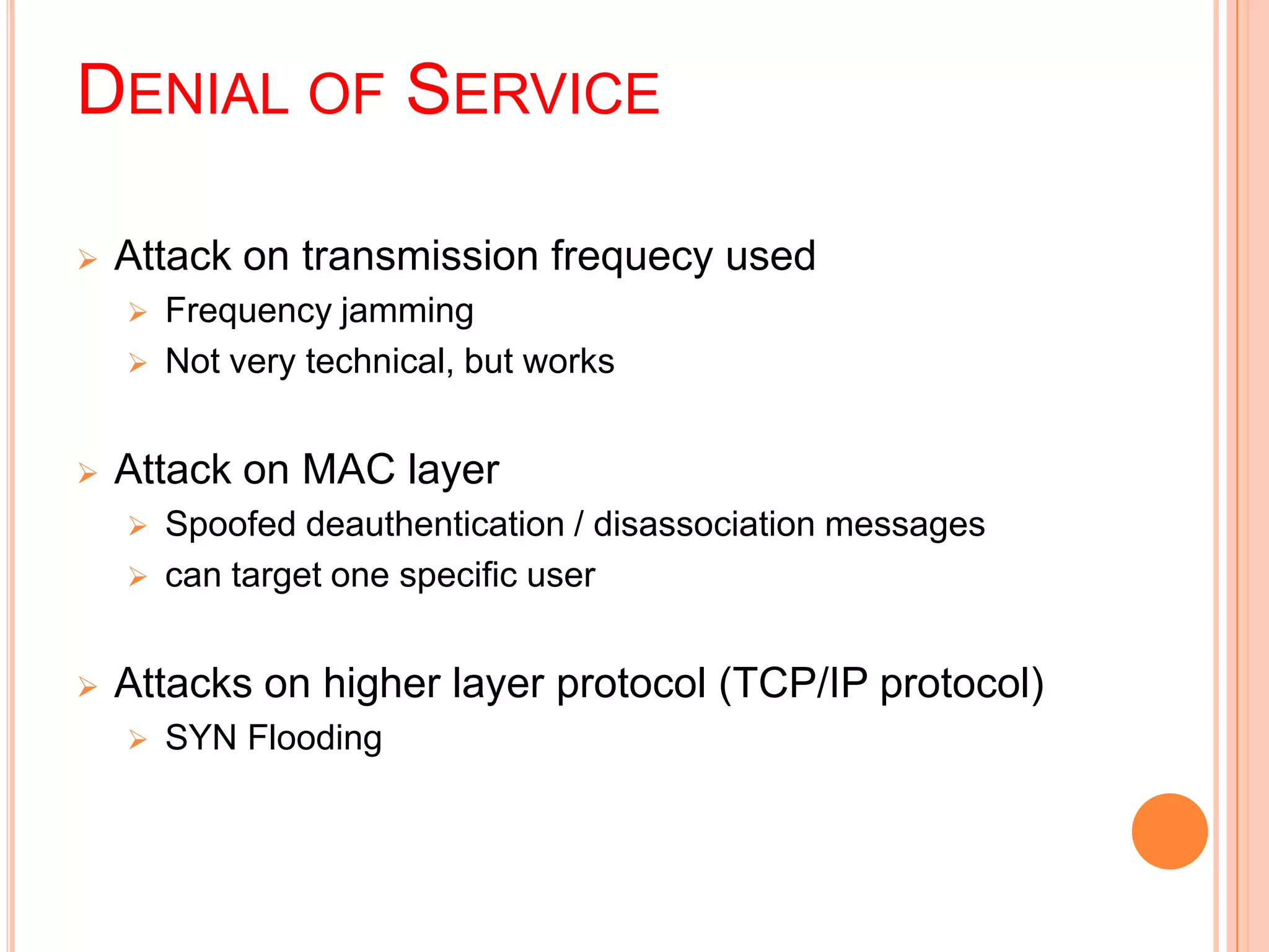 DENIAL OF SERVICE
 Attack on transmission frequecy used
 Frequency jamming
 Not very technical, but works
 Attack on MAC layer
 Spoofed deauthentication / disassociation messages
 can target one specific user
 Attacks on higher layer protocol (TCP/IP protocol)
 SYN Flooding
 