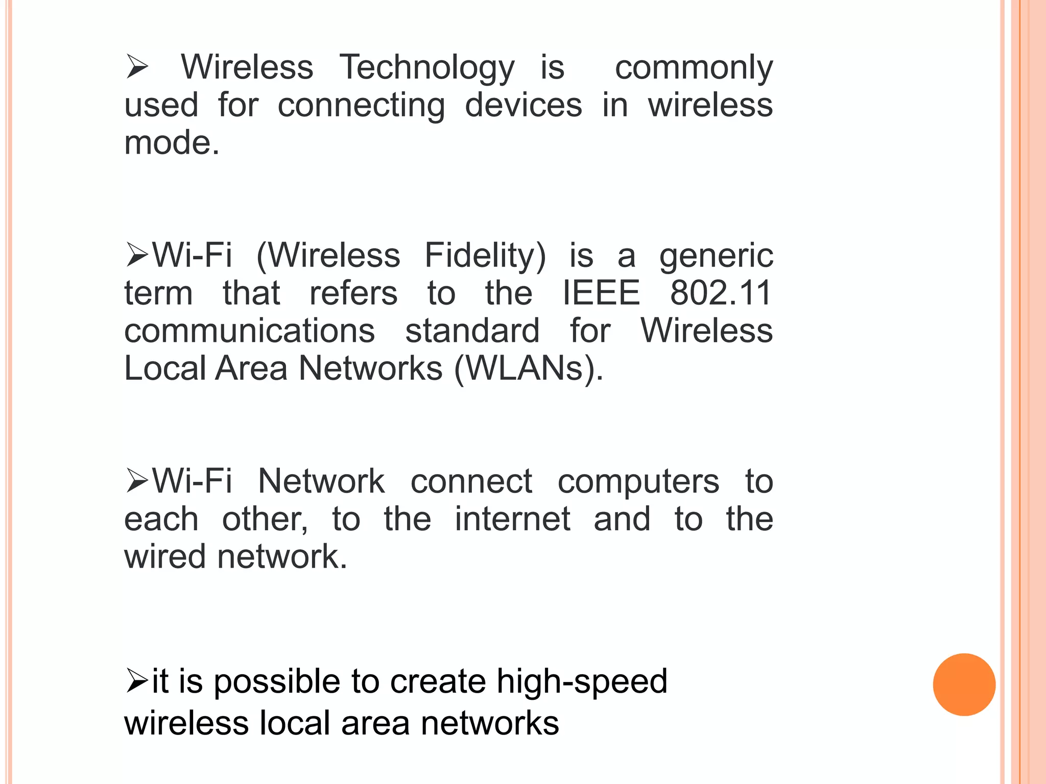 Wireless Technology is commonly
used for connecting devices in wireless
mode.
Wi-Fi (Wireless Fidelity) is a generic
term that refers to the IEEE 802.11
communications standard for Wireless
Local Area Networks (WLANs).
Wi-Fi Network connect computers to
each other, to the internet and to the
wired network.
it is possible to create high-speed
wireless local area networks
 
