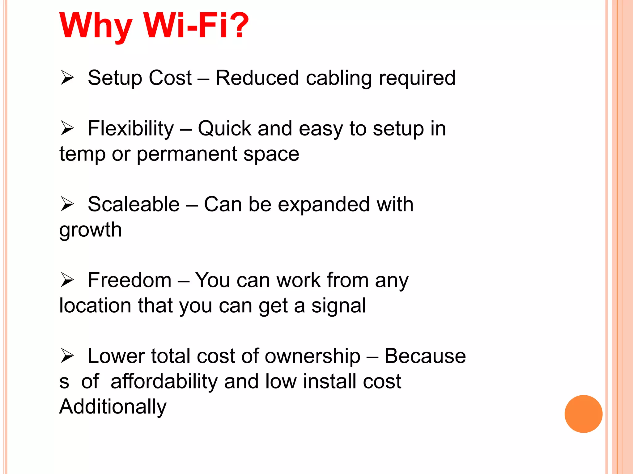 Why Wi-Fi?
 Setup Cost – Reduced cabling required
 Flexibility – Quick and easy to setup in
temp or permanent space
 Scaleable – Can be expanded with
growth
 Freedom – You can work from any
location that you can get a signal
 Lower total cost of ownership – Because
s of affordability and low install cost
Additionally
 