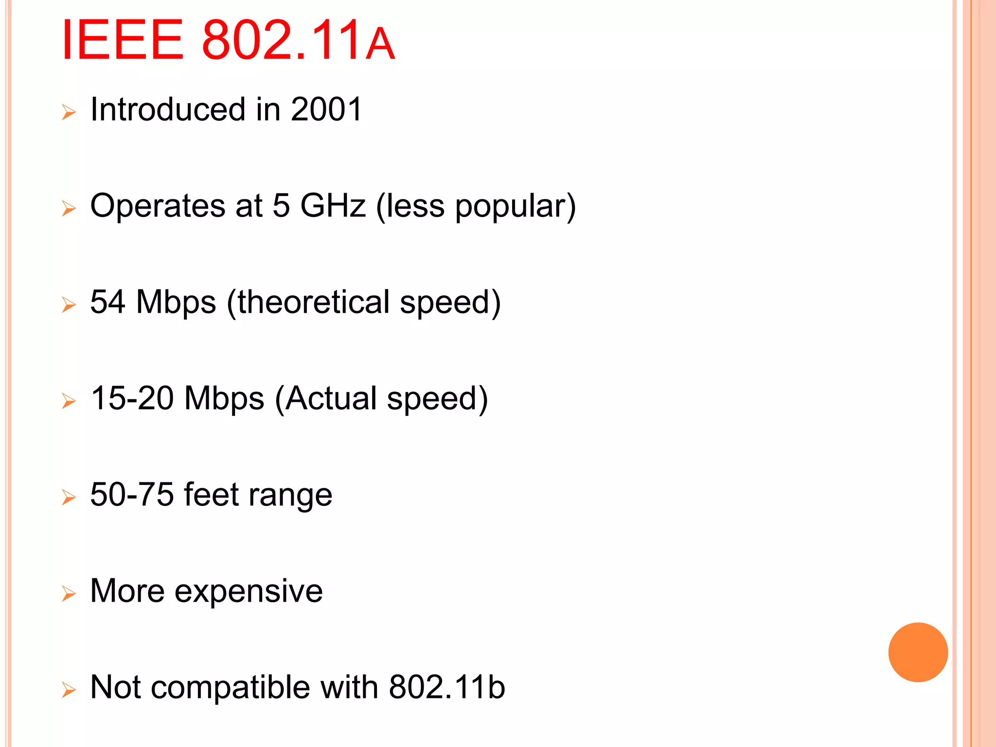 IEEE 802.11A
 Introduced in 2001
 Operates at 5 GHz (less popular)
 54 Mbps (theoretical speed)
 15-20 Mbps (Actual speed)
 50-75 feet range
 More expensive
 Not compatible with 802.11b
 