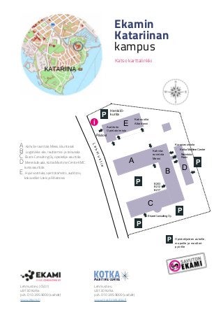 Lehmustie
P
E
A
B D
C
P
P
i
Ravintola
Pooki
A Kahvila-ravintola Messi, liikuntasali
B Logistiikka-ala, ravitsemis- ja talousala
C Ekami Consulting Oy, opiskelija-asuntola
D Merenkulkuala, Kotka Maritime Centre KMC,
kurssiasuntola
E Hyvinvointiala, opintotoimisto, auditorio,
kokoustilat Lokki ja Albatrossi
Ekamin
Katariinan
kampus
Katso karttalinkki
Opiskelijoiden autoille,
mopoille ja moottori-
pyörille
Henkilö-
kunta
Pääovi
Kokoustila
Albatrossi
Lehmustie 4 (C501)
48130 Kotka
puh. 010 395 9000 (vaihde)
www.ekami.fi
Lehmustie 4
48130 Kotka
puh. 010 395 9000 (vaihde)
www.maritimekotka.fi
Ekami Consulting Oy
Kotka Maritime Centre
P
P
P
B 203
B 212
B 217
Auditorio
Opintotoimisto
Kahvila-
ravintola
Messi
Kurssiasuntola
 