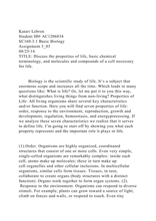 Katari Lebron
Student ID# AC1206834
SC160.3.1 Basic Biology
Assignment 3_03
08/25/14
TITLE: Discuss the properties of life, basic chemical
terminology, and molecules and compounds of a cell necessary
for life.
Biology is the scientific study of life. It’s a subject that
enormous scope and increases all the time. Which leads to many
questions like: What is life? Or, let me put it to you this way,
what distinguishes living things from non-living? Properties of
Life: All living organisms share several key characteristics
and/or function. Here you will find seven properties of life:
order, response to the environment, reproduction, growth and
development, regulation, homeostasis, and energyprocessing. If
we analyze these seven characteristics we realize that it serves
to define life. I’m going to start off by showing you what each
property represents and the important role it plays in life.
(1).Order. Organisms are highly organized, coordinated
structures that consist of one or more cells. Even very simple,
single-celled organisms are remarkably complex: inside each
cell, atoms make up molecules; these in turn make up
cell organelles and other cellular inclusions. In multicellular
organisms, similar cells form tissues. Tissues, in turn,
collaborate to create organs (body structures with a distinct
function). Organs work together to form organ systems. (2).
Response to the environment. Organisms can respond to diverse
stimuli. For example, plants can grow toward a source of light,
climb on fences and walls, or respond to touch. Even tiny
 
