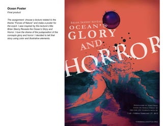 Ocean Poster
Final product
The assignment: choose a lecture related to the
theme “Forces of Nature” and make a poster for
the event. I was inspired by this lecture’s title:
Brian Skerry Reveals the Ocean’s Glory and
Horror. I love the drama of the juxtaposition of the
concepts glory and horror. I decided to tell that
story using color and illustrative elements.

 