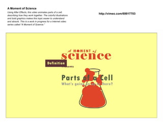 A Moment of Science
Using After Effects, this video animates parts of a cell,
describing how they work together. The colorful illustrations
and bold graphics makes this topic easier to understand
and absorb. This is a work in progress for a Internet video
series called “A Moment of Science.”

http://vimeo.com/69917703

 