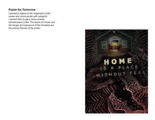 Poster for Tomorrow
I wanted to appeal to the imagination of the
viewer and communicate with metaphor.
I wanted them to get a sense of what
homelessness is like. The desire of a home and
the danger and expsosure of the homeless are
the primary themes of the poster.

 