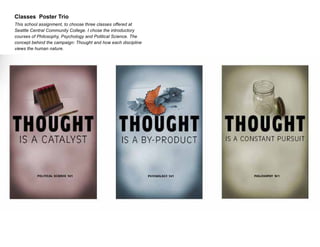 Classes Poster Trio
This school assignment, to choose three classes offered at
Seattle Central Community College. I chose the introductory
courses of Philosophy, Psychology and Political Science. The
concept behind the campaign: Thought and how each discipline
views the human nature.

 