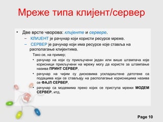 Мреже типа клијент/сервер
•   Две врсте чворова: клијенте и сервере.
     – КЛИЈЕНТ је рачунар који користи ресурсе мреже.
     – СЕРВЕР је рачунар који има ресурсе које ставља на
       располагање клијентима.
         Тако се, на пример;
         • рачунар на који су прикључени један или више штампача које
           корисници прикључени на мрежу могу да користе за штампање
           назива ПРИНТ СЕРВЕР,
         • рачунар на чијим су дисковима ускладиштене датотеке са
           подацима који се стављају на располагање корисницима назива
           се ФАЈЛ СЕРВЕР,
         • рачунар са модемима преко којих се приступа мрежи МОДЕМ
           СЕРВЕР, итд.




                        Free Powerpoint Templates
                                                               Page 10
 