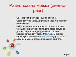 Равноправна мрежа (peer-to-
          peer)
 •   Сви чворови (рачунари) су равноправни.
 •   Сваки рачунар може да функционише и као клијент
     и као сервер.
 •   Међутим, ова мрежа може и да се конфигурише
     тако да неки рачунари само деле своје ресусе са
     другим рачунарима док други само користе
     ресурсе других рачунара. Ипак, чак и у оваквој
     ситуацији мрежа остаје равноправна јер се сваки
     рачунар у мрежи администрира индивидуално.




                Free Powerpoint Templates
                                                Page 12
 