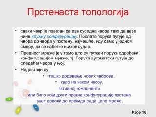 Прстенаста топологија
•   сваки чвор је повезан са два суседна чвора тако да везе
    чине кружну конфигурацију. Послата порука путује од
    чвора до чвора у прстену, најчешће, иду само у једном
    смеру, да се избегне њихов судар.
•   Предност мреже је у томе што су путеви порука одређени
    конфигурацијом мреже, тј. Порука аутоматски путује до
    следећег чвора у њој.
•   Недостаци су:
               • тешко додавање нових чворова,
                     • квар на неком чвору,
                      активној компоненти
       или било који други прекид конфигурације прстена
            увек доводи до прекида рада целе мреже.
                     Free Powerpoint Templates
                                                       Page 16
 