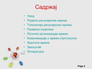 Садржај
•   Увод
•   Подела рачунарских мрежа
•   Топологија рачунарских мрежа
•   Размена података
•   Логичка организација мреже
•   Комуникација у мрежи (протоколи)
•   Заштита мреже
•   Закључak
•   Литературa



        Free Powerpoint Templates
                                       Page 2
 