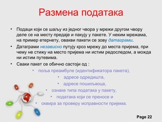 Размена података
•   Подаци који се шаљу из једног чвора у мрежи другом чвору
    деле се на месту предаје и пакују у пакете. У неким мрежама,
    на пример етернету, овакви пакети се зову датаграми.
•   Датаграми независно путују кроз мрежу до места пријема, при
    чему не стижу на место пријема ни истим редоследом, а можда
    ни истим путевима.
•   Сваки пакет се обично састоји од :
           • поља преамбуле (идентификатора пакета),
                       • адресе одредишта,
                      • адресе пошиљаоца,
                 • ознаке типа података у пакету,
                   • података који се преносе и
             • оквира за проверу исправности пријема.

                       Free Powerpoint Templates
                                                         Page 22
 