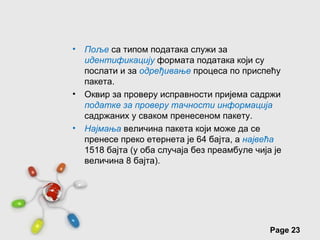 •   Поље са типом података служи за
    идентификацију формата података који су
    послати и за одређивање процеса по приспећу
    пакета.
•   Оквир за проверу исправности пријема садржи
    податке за проверу тачности информација
    садржаних у сваком пренесеном пакету.
•   Најмања величина пакета који може да се
    пренесе преко етернета је 64 бајта, а највећа
    1518 бајта (у оба случаја без преамбуле чија је
    величина 8 бајта).




            Free Powerpoint Templates
                                                Page 23
 