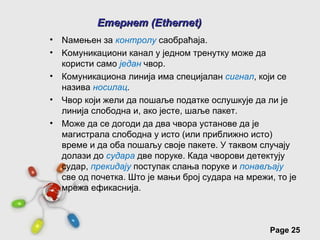 Етернет (Ethernet)
•   Nамењен за контролу саобраћаја.
•   Kомуникациони канал у једном тренутку може да
    користи само један чвор.
•   Комуникациона линија има специјалан сигнал, који се
    назива носилац.
•   Чвор који жели да пошаље податке ослушкује да ли је
    линија слободна и, ако јесте, шаље пакет.
•   Може да се догоди да два чвора установе да је
    магистрала слободна у исто (или приближно исто)
    време и да оба пошаљу своје пакете. У таквом случају
    долази до судара две поруке. Када чворови детектују
    судар, прекидају поступак слања поруке и понављају
    све од почетка. Што је мањи број судара на мрежи, то је
    мрежа ефикаснија.



                 Free Powerpoint Templates
                                                    Page 25
 