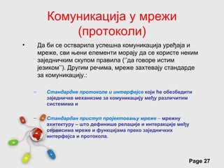 Комуникација у мрежи
               (протоколи)
•       Да би се остварила успешна комуникација уређаја и
        мреже, сви њени елементи морају да се користе неким
        заједничким скупом правила (‘’да говоре истим
        језиком’’). Другим речима, мреже захтевају стандарде
        за комуникацију.:

    –      Стандардне протоколе и интерфејсе који ће обезбедити
           заједничке механизме за комуникацију међу различитим
           системима и

    –      Стандардан приступ пројектовању мреже – мрежну
           ахитектуру – што дефинише релације и интеракције међу
           сервисима мреже и функцијама преко заједничких
           интерфејса и протокола.



                        Free Powerpoint Templates
                                                               Page 27
 