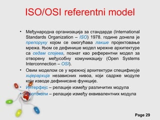 ISO/OSI referentni model
•   Међународна организација за стандарде (International
    Standards Organization – ISO) 1978. године донела je
    препоруку којoм се омогућава лакше пројектовање
    мрежа. Њом се дефинише модeл мрeжне архитектуре
    са седам слојева, познат као рeфeрeнтни модел за
    отворену међусобну комуникацију (Open Systems
    Interconnection – OSI).
•   Овим моделом се у мрежној архитектури спецификује
    хијерархија независних нивоа, који садрже модуле
    који изводе дефинисане функције.
•   Интерфејс – релације између различитих модула
•   Протоколи – релације између еквивалентних модула



                   Free Powerpoint Templates
                                                     Page 29
 