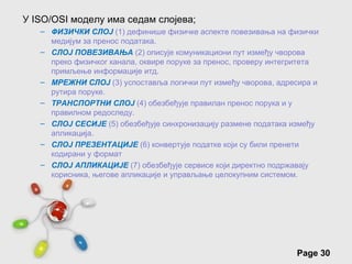 У ISO/OSI моделу има седам слојева;
   – ФИЗИЧКИ СЛОЈ (1) дефинише физичке аспекте повезивања на физички
     медијум за пренос података.
   – СЛОЈ ПОВЕЗИВАЊА (2) описује комуникациони пут између чворова
     преко физичког канала, оквире поруке за пренос, проверу интегритета
     примљење информације итд.
   – МРЕЖНИ СЛОЈ (3) успоставља логички пут између чворова, адресира и
     рутира поруке.
   – ТРАНСПОРТНИ СЛОЈ (4) обезбеђује правилан пренос порука и у
     правилном редоследу.
   – СЛОЈ СЕСИЈЕ (5) обезбеђује синхронизацију размене података између
     апликација.
   – СЛОЈ ПРЕЗЕНТАЦИЈЕ (6) конвертује податке који су били пренети
     кодирани у формат
   – СЛОЈ АПЛИКАЦИЈЕ (7) обезбеђује сервисе који директно подржавају
     корисника, његове апликације и управљање целокупним системом.




                         Free Powerpoint Templates
                                                                  Page 30
 