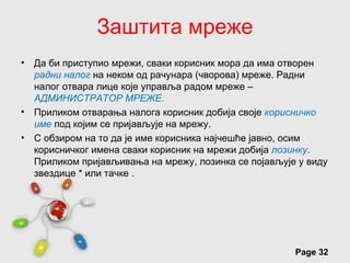 Заштита мреже
• Да би приступио мрежи, сваки корисник мора да има отворен
  радни налог на неком од рачунара (чворова) мреже. Радни
  налог отвара лице које управља радом мреже –
  АДМИНИСТРАТОР МРЕЖЕ.
• Приликом отварања налога корисник добија своје корисничко
  име под којим се пријављује на мрежу.
• С обзиром на то да је име корисника најчешће јавно, осим
  корисничког имена сваки корисник на мрежи добија лозинку.
  Приликом пријављивања на мрежу, лозинка се појављује у виду
  звездице * или тачке .




                      Free Powerpoint Templates
                                                      Page 32
 