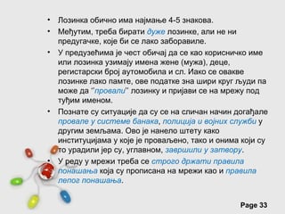 •   Лозинка обично има најмање 4-5 знакова.
•   Међутим, треба бирати дуже лозинке, али не ни
    предугачке, које би се лако заборавиле.
•   У предузећима је чест обичај да се као корисничко име
    или лозинка узимају имена жене (мужа), деце,
    регистарски број аутомобила и сл. Иако се овакве
    лозинке лако памте, ове податке зна шири круг људи па
    може да ‘’провали’’ лозинку и пријави се на мрежу под
    туђим именом.
•   Познате су ситуације да су се на сличан начин догађале
    провале у системе банака, полиција и војних служби у
    другим земљама. Ово је нанело штету како
    институцијама у које је проваљено, тако и онима који су
    то урадили јер су, углавном, завршили у затвору.
•   У реду у мрежи треба се строго држати правила
    понашања која су прописана на мрежи као и правила
    лепог понашања.

                Free Powerpoint Templates
                                                   Page 33
 