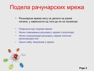 Подела рачунарских мрежа
 •   Рачунарске мреже могу се делити на разне
     начине, у зависности од тога да ли се посматра:

 •   Површина коју покрива мрежа
 •   Начин повезивања рачунара у мрежи (топологија)
 •   Начин комуникације рачунара у мрежи (логичка
     организација) или
 •   Однос међу чворовима у мрежи




                  Free Powerpoint Templates
                                                       Page 4
 