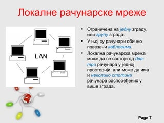Локалне рачунарске мреже
                 •   Oграничена на једну зграду,
                     или групу зграда.
                 •   У њој су рачунари обично
                     повезани кабловима.
                 •   Локална рачунарска мрежа
                     може да се састоји од два-
                     три рачунара у једној
                     просторији, али може да има
                     и неколико стотина
                     рачунара распоређених у
                     више зграда.




        Free Powerpoint Templates
                                           Page 7
 