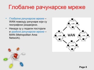 Глобалне рачунарске мреже
• Глобалне рачунарске мреже –
  WАN повезују рачунаре који су
  географски раздвојени.
• Некада су у подели постојале
  и градске рачунарске мреже –
  MAN (Metropolitan Area
  Network).




                      Free Powerpoint Templates
                                                  Page 8
 