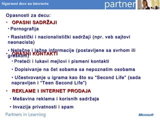 Opasnosti za decu:
• OPASNI SADRŽAJIOPASNI SADRŽAJI
• OPASNI KONTAKTIOPASNI KONTAKTI
• REKLAME I INTERNET PRODAJAREKLAME I INTERNET PRODAJA
Sigurnost dece na internetu
• Pornografija
• Rasistički i nacionalistički sadržaji (npr. veb sajtovi
neonacista)
• Netačne i lažne informacije (postavljene sa svrhom ili
greškom)
• Preteći i lukavi mejlovi i pismeni kontakti
• Dopisivanje na čet sobama sa nepoznatim osobama
• Učestvovanje u igrama kao što su “Second Life” (sada
napravljen i “Teen Second Life”)
• Mešavina reklama i korisnih sadržaja
• Invazija privatnosti i spam
 