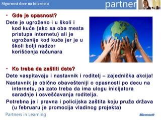 • Ko treba da zaštiti dete?Ko treba da zaštiti dete?
Dete vaspitavaju i nastavnik i roditelj – zajednička akcija!
Nastavnik je obično obavešteniji o opasnosti po decu na
internetu, pa zato treba da ima ulogu inicijatora
saradnje i osvešćavanja roditelja.
Potrebna je i pravna i policijska zaštita koju pruža država
(u februaru je promocija vladinog projekta)
Sigurnost dece na internetu
• Gde je opasnost?Gde je opasnost?
Dete je ugroženo i u školi i
kod kuće (ako sa oba mesta
pristupa internetu) ali je
ugroženije kod kuće jer je u
školi bolji nadzor
korišćenja računara
 