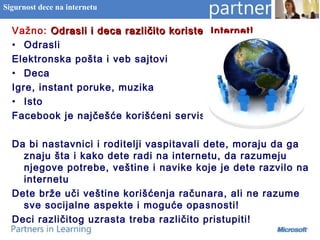 Sigurnost dece na internetu
Važno: Odrasli i deca različito koriste Internet!Odrasli i deca različito koriste Internet!
• Odrasli
Elektronska pošta i veb sajtovi
• Deca
Igre, instant poruke, muzika
• Isto
Facebook je najčešće korišćeni servis
Da bi nastavnici i roditelji vaspitavali dete, moraju da ga
znaju šta i kako dete radi na internetu, da razumeju
njegove potrebe, veštine i navike koje je dete razvilo na
internetu
Dete brže uči veštine korišćenja računara, ali ne razume
sve socijalne aspekte i moguće opasnosti!
Deci različitog uzrasta treba različito pristupiti!
 