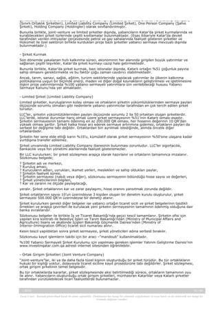 Şirketleri), Public Shareholding Company (Halka Açık Şirketler), Limited Shares Partnership Company
(Sınırlı Ortaklık Şirketleri), Limited Liability Company (Limited Şirket), One Person Company (Şahıs
Şirketi), Holding Company (Holdingler) olarak sınıflandırılmıştır.
Bununla birlikte, joint-venture ve limited şirketler dışında, yabancıların Katar’da şirket kurmalarında ve
kurabilecekleri şirket türlerinde çeşitli kısıtlamalar bulunmaktadır. (Esas itibariyle Katar’da devlet
tarafından verilen imtiyazlar çerçevesinde petrol ve gaz sahalarında faaliyet gösteren şirketler ve
Hükümet ile özel sektörün birlikte kurdukları proje bazlı şirketler yabancı sermaye mevzuatı dışında
bulunmaktadır.)
- Şirket Kurmak
Son dönemde yakalanan hızlı kalkınma süreci, ekonominin her alanında girişilen büyük yatırımlar ve
sağlanan çeşitli teşvikler, Katar’da şirket kurmayı cazip hale getirmektedir.
Bununla birlikte, Katar’da şirket kurmak, bazı istisnalar dışında, Katarlı ortağın %51 çoğunluk payına
sahip olmasını gerektirmekte ve bu faktör çoğu zaman caydırıcı olabilmektedir.
Ancak, tarım, sanayi, sağlık, eğitim, turizm sektörlerinde yapılacak yatırımlar ile ülkenin kalkınma
politikalarına uygun bir biçimde enerji, maden ve diğer doğal kaynakların geliştirilmesi ve işletilmesine
ilişkin proje yatırımlarında %100 yabancı sermayeli yatırımlara izin verilebileceği hususu Yabancı
Sermaye Kanunu’nda yer almaktadır.
- Limited Şirket (Limited Liability Company)
Limited şirketler, kuruluşlarının kolay olması ve ortakların şirketin yükümlülüklerinden sermaye payları
ölçüsünde sorumlu olmaları gibi nedenlerle yabancı yatırımcılar tarafından en çok tercih edilen şirket
türüdür.
LLC’ler, şirketin yükümlülüklerinden payları ölçüsünde sorumlu 2 ila 50 ortaktan oluşan şirketlerdir.
LLC’lerde, istisnai durumlar hariç olmak üzere şirket sermayesinin %51’inin Katarlı olması esastır.
Şirketin sermayesinin tamamı ödenmiş en az 200.000 QR olması, her hissenin değerinin 10 QR’dan
yüksek olması şarttır. Şirket halka hisse arz ederek sermaye artırımına gidemez, ortakların payları da
serbest bir değişime tabi değildir. Ortaklardan biri ayrılmak istediğinde, alımda öncelik diğer
ortaklardadır.
Şirketin her sene elde ettiği karın %10’u, kümülatif olarak şirket sermayesinin %50’sine ulaşana kadar
yurtdışına transfer edilemez.
Şirket unvanında Limited Liability Company ibaresinin bulunması zorunludur. LLC’ler sigortacılık,
bankacılık veya fon yönetimi alanlarında faaliyet gösteremezler.
Bir LLC kurulurken; bir şirket sözleşmesi arapça olarak hazırlanır ve ortakların tamamınca imzalanır.
Sözkonusu belgede;
?
?
?
?
?
?
?

Şirketin adı ve merkezi,
Kuruluş amacı,
Kurucuların adları, uyrukları, ikamet yerleri, meslekleri ve sahip oldukları paylar,
Şirketin faaliyet süresi,
Şirketin sermayesi (nakdi veya diğer), sözkonusu sermayenin bölündüğü hisse sayısı ve değerleri,
Şirket yöneticilerinin bilgileri,
Kar ve zararın ne ölçüde paylaşılacağı,

yeralır. Şirket ortaklarının kar ve zarar paylaşımı, hisse oranını yansıtmak zorunda değildir.
Şirket ortaklarının sayısı 10’un üzerindeyse 3 kişiden oluşan bir denetim kurulu oluşturulur, şirket
sermayesi 500.000 QR’ın üzerindeyse bir denetçi atanır.
Şirket kurulurken gerekli diğer belgeler ise yabancı ortağın ticaret sicili ve şirket belgelerinin tasdikli
örnekleri ve arapça çevirileri ile kurulacak yeni şirketin sermayesinin tamamının ödenmiş olduğuna dair
banka evraklarıdır.
Sözkonusu belgeler ile birlikte İş ve Ticaret Bakanlığı’nda geçici tescil tamamlanır. Şirketin ofisi için
yapılan kira kontratı ile Belediye İşleri ve Tarım Bakanlığı’ndan (Ministry of Municipal Affairs and
Agriculture) lisans ve akabinde İçişleri Bakanlığı Göçmenlik Dairesi’nden (Ministry of
Interior-Immigration Office) ticaret sicil numarası alınır.
Kesin tescil yapıldıktan sonra şirket sermayesi, şirket yöneticileri adına serbest bırakılır.
Sözkonusu kayıt işlemlerin takibi için bir aracı –“mandoub” kullanılmaktadır.
%100 Yabancı Sermayeli Şirket Kurulumu için yapılması gereken işlemler Yatırım Geliştirme Dairesi’nin
www.investinqatar.com.qa adresli internet sitesinden öğrenilebilir.
- Ortak Girişim Şirketleri (Joint Venture Company)
“Joint-venture”lar, iki ya da daha fazla tüzel kişinin oluşturduğu bir şirket türüdür. Bu tür ortaklıkların
hukuki bir kişiliği yoktur, dolayısıyla ticaret siciline kayıt prosedürüne tabi değildirler. Şirket sözleşmesi,
ortak girişim şirketinin temel belgesidir.
Bu tür ortaklıklarda kararlar, şirket sözleşmesinde aksi belirtilmediği sürece, ortakların tamamının oyu
ile alınır. Yabancıların oluşturduğu ortak girişim şirketleri, münhasıran Katarlılar veya Katarlı şirketler
tarafından yürütülebilecek ticari faaliyetlerde bulunamazlar.

-, 2013

10 / 45

Yasal Uyarı : Kaynak gösterilmek kaydı ile alıntı yapılabilir. Dokümanın her hangi bir yöntemle çoğaltılması ve/veya basılı ya da elektronik her hangi bir
ortamda dağıtımı yasaktır.

 