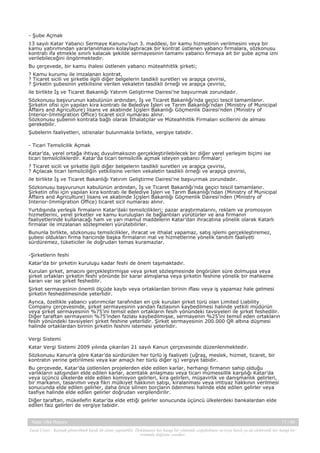 - Şube Açmak
13 sayılı Katar Yabancı Sermaye Kanunu’nun 3. maddesi, bir kamu hizmetinin verilmesini veya bir
kamu yatırımından yararlanılmasını kolaylaştıracak bir kontrat üstlenen yabancı firmalara, sözkonusu
kontratı ifa etmekle sınırlı kalacak şekilde sermayesinin tamamı yabancı firmaya ait bir şube açma izni
verilebileceğini öngörmektedir.
Bu çerçevede, bir kamu ihalesi üstlenen yabancı müteahhitlik şirketi;
? Kamu kurumu ile imzalanan kontrat,
? Ticaret sicili ve şirketle ilgili diğer belgelerin tasdikli suretleri ve arapça çevirisi,
? Şirketin şubesinin yetkilisine verilen vekaletin tasdikli örneği ve arapça çevirisi,
ile birlikte İş ve Ticaret Bakanlığı Yatırım Geliştirme Dairesi’ne başvurmak zorundadır.
Sözkonusu başvurunun kabulünün ardından, İş ve Ticaret Bakanlığı’nda geçici tescil tamamlanır.
Şirketin ofisi için yapılan kira kontratı ile Belediye İşleri ve Tarım Bakanlığı’ndan (Ministry of Municipal
Affairs and Agriculture) lisans ve akabinde İçişleri Bakanlığı Göçmenlik Dairesi’nden (Ministry of
Interior-Immigration Office) ticaret sicil numarası alınır.
Sözkonusu şubenin kontrata bağlı olarak İthalatçılar ve Müteahhitlik Firmaları sicillerini de alması
gerekebilir.
Şubelerin faaliyetleri, istisnalar bulunmakla birlikte, vergiye tabidir.
- Ticari Temsilcilik Açmak
Katar’da, yerel ortağa ihtiyaç duyulmaksızın gerçekleştirilebilecek bir diğer yerel yerleşim biçimi ise
ticari temsilciliklerdir. Katar’da ticari temsilcilik açmak isteyen yabancı firmalar;
? Ticaret sicili ve şirketle ilgili diğer belgelerin tasdikli suretleri ve arapça çevirisi,
? Açılacak ticari temsilciliğin yetkilisine verilen vekaletin tasdikli örneği ve arapça çevirisi,
ile birlikte İş ve Ticaret Bakanlığı Yatırım Geliştirme Dairesi’ne başvurmak zorundadır.
Sözkonusu başvurunun kabulünün ardından, İş ve Ticaret Bakanlığı’nda geçici tescil tamamlanır.
Şirketin ofisi için yapılan kira kontratı ile Belediye İşleri ve Tarım Bakanlığı’ndan (Ministry of Municipal
Affairs and Agriculture) lisans ve akabinde İçişleri Bakanlığı Göçmenlik Dairesi’nden (Ministry of
Interior-Immigration Office) ticaret sicil numarası alınır.
Yurtdışında yerleşik firmaların Katar’daki temsilcilikleri; pazar araştırmalarını, reklam ve promosyon
hizmetlerini, yerel şirketler ve kamu kuruluşları ile bağlantıları yürütürler ve ana firmanın
faaliyetlerinde kullanacağı ham ve yarı mamul maddelerin Katar’dan ihracatına yönelik olarak Katarlı
firmalar ile imzalanan sözleşmeleri yürütebilirler.
Bununla birlikte, sözkonusu temsilcilikler, ihracat ve ithalat yapamaz, satış işlemi gerçekleştiremez,
şubesi oldukları firma haricinde başka firmaların mal ve hizmetlerine yönelik tanıtım faaliyeti
sürdüremez, tüketiciler ile doğrudan temas kuramazlar.
-Şirketlerin feshi
Katar’da bir şirketin kuruluşu kadar feshi de önem taşımaktadır.
Kurulan şirket, amacını gerçekleştirmişse veya şirket sözleşmesinde öngörülen süre dolmuşsa veya
şirket ortakları şirketin feshi yönünde bir karar almışlarsa veya şirketin feshine yönelik bir mahkeme
kararı var ise şirket feshedilir.
Şirket sermayesinin önemli ölçüde kaybı veya ortaklardan birinin iflası veya iş yapamaz hale gelmesi
şirketin feshedilmesinde yeterlidir.
Ayrıca, özellikle yabancı yatırımcılar tarafından en çok kurulan şirket türü olan Limited Liability
Company çerçevesinde, şirket sermayesinin yarıdan fazlasının kaybedilmesi halinde yetkili müdürün
veya şirket sermayesinin %75’ini temsil eden ortakların fesih yönündeki tavsiyeleri ile şirket feshedilir.
Diğer taraftan sermayenin %75’inden fazlası kaybedilmişse, sermayenin %25’ini temsil eden ortakların
fesih yönündeki tavsiyeleri şirket feshine yeterlidir. Şirket sermayesinin 200.000 QR altına düşmesi
halinde ortaklardan birinin şirketin feshini istemesi yeterlidir.
Vergi Sistemi
Katar Vergi Sistemi 2009 yılında çıkarılan 21 sayılı Kanun çerçevesinde düzenlenmektedir.
Sözkonusu Kanun’a göre Katar’da sürdürülen her türlü iş faaliyeti (uğraş, meslek, hizmet, ticaret, bir
kontratın yerine getirilmesi veya kar amaçlı her türlü diğer iş) vergiye tabidir.
Bu çerçevede, Katar’da üstlenilen projelerden elde edilen karlar, herhangi firmanın sahip olduğu
varlıkların satışından elde edilen karlar, acentalık anlaşması veya ticari mümessillik karşılığı Katar’da
veya üçüncü ülkelerde elde edilen komisyon gelirleri, kira gelirleri, müşavirlik ve danışmanlık gelirleri,
bir markanın, tasarımın veya fikri mülkiyet hakkının satışı, kiralanması veya imtiyaz hakkının verilmesi
sonucunda elde edilen gelirler, daha önce silinen borçların ödenmesi halinde elde edilen gelirler veya
tasfiye halinde elde edilen gelirler doğrudan vergilendirilir.
Diğer taraftan, mükellefin Katar’da elde ettiği gelirler sonucunda üçüncü ülkelerdeki bankalardan elde
edilen faiz gelirleri de vergiye tabidir.

Katar Ülke Raporu

11 / 45

Yasal Uyarı : Kaynak gösterilmek kaydı ile alıntı yapılabilir. Dokümanın her hangi bir yöntemle çoğaltılması ve/veya basılı ya da elektronik her hangi bir
ortamda dağıtımı yasaktır.

 