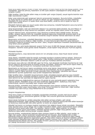 Katar’da iş yapan yabancı ortaklı firmalar veya yabancı firmanın Katar’da kurmuş olduğu şubeler, vergi
mükellefidir. Katar’da yalnızca, Katarlıların ve KİK üyesi ülkelerin vatandaşlarının sahip olduğu işler
vergiden muaftır.
Diğer taraftan, Katar’da elde edilen maaş ve ücretler gelir vergisi (kişisel), sosyal sigorta kesintisi veya
diğer kesintilerden muaftır.
Katar vergi sisteminde gelir gregoryen takvimi çerçevesinde hesaplanır. Bununla birlikte, mükellefler
31 Aralık dışında bir tarihte biten 12 aylık bir dönem için gelir hesaplanmasını da talep edebilirler.
Mükellefin ilk vergi dönemi 12 aydan eksik veya fazla olabilir, ancak bu süre 6 aydan az veya 18
aydan fazla olamaz.
Mükellefin faaliyeti geçici ise veya 6 aydan daha kısa sürüyorsa, mükellef faaliyetinin sona eriş tarihini
bir dilekçe ile vergi idaresine bildirir.
Vergi beyannameleri, mali yılın bitiminden itibaren 4 ay içerisinde doldurulmalıdır. Bu süre Maliye ve
Ekonomi Bakanlığı’nın Vergi Dairesi’nce uzatılabilir, ancak her koşulda uzatım süresi 8 ayı aşamaz.
Verginin ödenme tarihi, beyannamenin vergi idaresince incelenip kabul edildiği tarihtir. Bununla
birlikte, verginin ödenme tarihi de, mükellefin gerekçeli başvurusu incelenmek suretiyle azami 8 ay
ertelenebilir. İdare, sözkonusu ertelenme süresinde verginin taksitler halinde ödenmesini de kabul
edebilir.
Beyanname verilmemesi, mükellefe Bakanlıklar veya kamu kuruluşlarından yapılan ödemelerin
durdurulması sonucunu doğurur. Diğer taraftan, 11 sayılı Kanun’a göre İdare’nin vergi ödemeyen
mükellefin mallarına el koyma hakkı da vardır. İdare, vergisini ödemeyen mükellefin alacaklılarından da
vergi tahsili yoluna gidilebilir.
Gecikme cezası, aylık bazda ödenecek verginin %2’si veya 10.000 QR (hangisi daha fazla ise) olarak
hesaplanır. Gecikme cezası günlük olarak hesaplanır, ancak toplam vergi borcunun %24’ünü aşamaz.
Muhasebe Kayıtları
Mükellef kayıtlarını, vergi idaresinden aksine bir izin almadığı sürece, Katar Riyali olarak tutmak
zorundadır.
Vergi idaresi, mükellefin Katar’da tuttuğu muhasebe kayıtlarını inceleme hakkına sahiptir. Sözkonusu
dokümanların arapça tutulmasına gerek yoktur. Diğer taraftan dokümanların, beyannamenin vergi
idaresine teslimi tarihinden itibaren 5 yıllık bir süre için muhafaza edilmesi zorunludur.
Sermayesi veya yıllık karı 100.000 QR’ı aşan her firma, mali denetçiler tarafından hazırlanmış bir mali
durum raporunu da beyanname ile birlikte sunmak zorundadır. Sözkonusu mali durum raporu Katar İş
ve Ticaret Bakanlığı’na kayıtlı bir muhasebeci tarafından hazırlanmalıdır.
Beyanname ve mali durum raporu sunulduktan sonra vergi idaresi, beyannameyi inceler. Bu süreçte
idarenin firmaya aydınlatıcı sorular sorma hakkı da bulunmaktadır. Bu durum özellikle ana
üstlenici-taşeron ilişkisi içerisinde firmalar açısından önem taşımaktadır; genellikle bazı masraf
kalemlerinin ayrıntılı açıklanması veya ücretin hesaplanması istenebilir.
Diğer taraftan idare, mükellefin beyannamesinin doğru olmadığına kanaat getirirse veya mükellef
beyanda bulunmaz, muhasebe kayıtlarını sunamaz veya idare tarafından istenen bilgileri veremez ise,
idare tahmini bir kar üzerinden bir değerlendirme raporu hazırlar.
Mükellef sözkonusu değerlendirme raporuna 30 günlük bir süre içerisinde geçerli nedenlerle itiraz
hakkına sahiptir. Mükellefin itirazı yine idare tarafından değerlendirilir. Sözkonusu itiraz hakkı
kullanılmazsa, idarenin hazırladığı rapor vergiye esas teşkil eder.
Bununla birlikte, mükellefin itiraz hakkını kullanmasından sonra idarece verilecek yeni karar da
mükellef tarafından uygun bulunmazsa, konu Vergi Temyiz Komitesi’ne intikal eder. Diğer taraftan
mükellef veya idare konuyu Vergi Mahkemesi’ne de sunulabilir.
Verginin Hesaplanması
Vergi borcu İngiliz ve Amerikan muhasebe uygulamaları temelinde, sunulan mali durum raporu
çerçevesindeki karlar, amortisman giderleri ve diğer mali unsurlar gözönünde bulundurularak
hesaplanmaktadır.
Genel olarak herhangi bir varlığın satışından elde edilen sermaye artışları, gelir olarak
değerlendirilmektedir. Diğer taraftan Katar’da sürdürülen bir faaliyetin sonucunda elde edilen kazançlar
ve sözkonusu kazançlardan elde edilen gelirler ve karlar da vergiye tabidir.
Mükellef mal temini ve montajını öngören kontratının tüm değerini beyan etmek zorundadır. Mükellefin
Katar dışından temin etmiş olduğu mal ve diğer hizmetlerin bedeli, geçerli dokümanlarla beyan edildiği
takdirde masraf olarak kabul edilir. Faiz giderleri, ödenen kiralar, işgücü giderleri ve maaşlar,
çalışanlara verilen işsonu tazminatları, emeklilik sigortası giderleri, diğer vergi giderleri, vergi
idaresince kabul edilen silinmiş borçlar vergiden düşülür.
Bununla birlikte, vergilendirilen faaliyete ilişkin olmayan kişisel ve diğer giderler, vergi cezaları ve
diğer mali cezalar, sigorta tarafından karşılanabilecek tüm kayıplar, arazi bedellerinde ve diğer
giderlerde artışa yol açan amortisman payları, bir şubenin merkez ofisinin giderlerine ilişkin yaptığı
harcamaların toplam gelirlerine (taşeronluk giderleri, ithal edilen makine ve ekipman bedelleri, şirketin
Katar dışındaki faaliyetlerinden elde edilen gelirler düşülür) oranının %3,5’i aşması, vergi matrahının
hesaplanmasında dikkate alınmaz. Öte yandan firmanın yalnızca Katar’da şubesi varsa, şubenin merkez
için yaptığı harcamaların oranı cironun %3’üdür.
-, 2013

12 / 45

Yasal Uyarı : Kaynak gösterilmek kaydı ile alıntı yapılabilir. Dokümanın her hangi bir yöntemle çoğaltılması ve/veya basılı ya da elektronik her hangi bir
ortamda dağıtımı yasaktır.

 