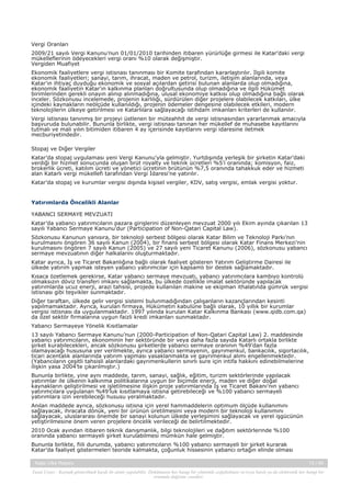 Vergi Oranları
2009/21 sayılı Vergi Kanunu’nun 01/01/2010 tarihinden itibaren yürürlüğe girmesi ile Katar’daki vergi
mükelleflerinin ödeyecekleri vergi oranı %10 olarak değişmiştir.
Vergiden Muafiyet
Ekonomik faaliyetlere vergi istisnası tanınması bir Komite tarafından kararlaştırılır. İlgili komite
ekonomik faaliyetleri; sanayi, tarım, ihracat, maden ve petrol, turizm, iletişim alanlarında, veya
Katar’ın ihtiyaç duyduğu ekonomik ve sosyal açılardan getirisi bulunan alanlarda olup olmadığına,
ekonomik faaliyetin Katar’ın kalkınma planları doğrultusunda olup olmadığına ve ilgili Hükümet
birimlerinden gerekli onayın alınıp alınmadığına, ulusal ekonomiye katkısı olup olmadığına bağlı olarak
inceler. Sözkonusu incelemede, projenin karlılığı, sürdürülen diğer projelere olabilecek katkıları, ülke
içindeki kaynakların neölçüde kullanıldığı, projenin ödemeler dengesine olabilecek etkileri, modern
teknolojilerin ülkeye getirilmesi ve Katarlılara sağlayacağı istihdam imkanları kriterleri de kullanılır.
Vergi istisnası tanınmış bir projeyi üstlenen bir müteahhit de vergi istisnasından yararlanmak amacıyla
başvuruda bulunabilir. Bununla birlikte, vergi istisnası tanınan her mükellef de muhasebe kayıtlarını
tutmalı ve mali yılın bitimiden itibaren 4 ay içerisinde kayıtlarını vergi idaresine iletmek
mecburiyetindedir.
Stopaj ve Diğer Vergiler
Katar’da stopaj uygulaması yeni Vergi Kanunu’yla gelmiştir. Yurtdışında yerleşik bir şirketin Katar’daki
verdiği bir hizmet sonucunda oluşan brüt royalty ve teknik ücretleri %5’i oranında; komisyon, faiz,
brokerlik ücreti, katılım ücreti ve yönetici ücretinin brütünün %7,5 oranında tahakkuk eder ve hizmeti
alan Katarlı vergi mükellefi tarafından Vergi İdaresi’ne yatırılır.
Katar’da stopaj ve kurumlar vergisi dışında kişisel vergiler, KDV, satış vergisi, emlak vergisi yoktur.

Yatırımlarda Öncelikli Alanlar
YABANCI SERMAYE MEVZUATI
Katar’da yabancı yatırımcıların pazara girişlerini düzenleyen mevzuat 2000 yılı Ekim ayında çıkarılan 13
sayılı Yabancı Sermaye Kanunu’dur (Participation of Non-Qatari Capital Law).
Sözkonusu Kanunun yanısıra, bir teknoloji serbest bölgesi olarak Katar Bilim ve Teknoloji Parkı’nın
kurulmasını öngören 36 sayılı Kanun (2004), bir finans serbest bölgesi olarak Katar Finans Merkezi’nin
kurulmasını öngören 7 sayılı Kanun (2005) ve 27 sayılı yeni Ticaret Kanunu (2006), sözkonusu yabancı
sermaye mevzuatının diğer halkalarını oluşturmaktadır.
Katar ayrıca, İş ve Ticaret Bakanlığına bağlı olarak faaliyet gösteren Yatırım Geliştirme Dairesi ile
ülkede yatırım yapmak isteyen yabancı yatırımcılar için kapsamlı bir destek sağlamaktadır.
Kısaca özetlemek gerekirse, Katar yabancı sermaye mevzuatı, yabancı yatırımcılara kambiyo kontrolü
olmaksızın döviz transferi imkanı sağlamakta, bu ülkede özellikle imalat sektöründe yapılacak
yatırımlarda ucuz enerji, arazi tahsisi, projede kullanılan makine ve ekipman ithalatında gümrük vergisi
istisnası gibi teşvikler sunmaktadır.
Diğer taraftan, ülkede gelir vergisi sistemi bulunmadığından çalışanların kazançlarından kesinti
yapılmamaktadır. Ayrıca, kurulan firmaya, Hükümetin kabulüne bağlı olarak, 10 yıllık bir kurumlar
vergisi istisnası da uygulanmaktadır. 1997 yılında kurulan Katar Kalkınma Bankası (www.qidb.com.qa)
da özel sektör firmalarına uygun faizli kredi imkanları sunmaktadır.
Yabancı Sermayeye Yönelik Kısıtlamalar
13 sayılı Yabancı Sermaye Kanunu’nun (2000-Participation of Non-Qatari Capital Law) 2. maddesinde
yabancı yatırımcıların, ekonominin her sektöründe bir veya daha fazla sayıda Katarlı ortakla birlikte
şirket kurabilecekleri, ancak sözkonusu şirketlerde yabancı sermaye oranının %49’dan fazla
olamayacağı hususuna yer verilmekte, ayrıca yabancı sermayenin, gayrımenkul, bankacılık, sigortacılık,
ticari acentalık alanlarında yatırım yapması yasaklanmakta ve gayrımenkul alımı engellenmektedir.
(Yabancıların çeşitli tahsisli alanlardaki gayrımenkullerin sınırlı sure için intifa hakkını edinebilmelerine
ilişkin yasa 2004’te çıkarılmıştır.)
Bununla birlikte, yine aynı maddede, tarım, sanayi, sağlık, eğitim, turizm sektörlerinde yapılacak
yatırımlar ile ülkenin kalkınma politikalarına uygun bir biçimde enerji, maden ve diğer doğal
kaynakların geliştirilmesi ve işletilmesine ilişkin proje yatırımlarında İş ve Ticaret Bakanı’nın yabancı
yatırımcılara uygulanan %49’luk kısıtlamaya istisna getirebileceği ve %100 yabancı sermayeli
yatırımlara izin verebileceği hususu yeralmaktadır.
Anılan maddede ayrıca, sözkonusu istisna için yerel hammaddelerin optimum ölçüde kullanımını
sağlayacak, ihracata dönük, yeni bir ürünün üretilmesini veya modern bir teknoloji kullanımını
sağlayacak, uluslararası önemde bir sanayi kolunun ülkede yerleşimini sağlayacak ve yerel işgücünün
yetiştirilmesine önem veren projelere öncelik verileceği de belirtilmektedir.
2010 Ocak ayından itibaren teknik danışmanlık, bilgi teknolojileri ve dağıtım sektörlerinde %100
oranında yabancı sermayeli şirket kurulabilmesi mümkün hale gelmiştir.
Bununla birlikte, fiili durumda, yabancı yatırımcıların %100 yabancı sermayeli bir şirket kurarak
Katar’da faaliyet göstermeleri teoride kalmakta, çoğunluk hissesinin yabancı ortağın elinde olması
Katar Ülke Raporu

13 / 45

Yasal Uyarı : Kaynak gösterilmek kaydı ile alıntı yapılabilir. Dokümanın her hangi bir yöntemle çoğaltılması ve/veya basılı ya da elektronik her hangi bir
ortamda dağıtımı yasaktır.

 