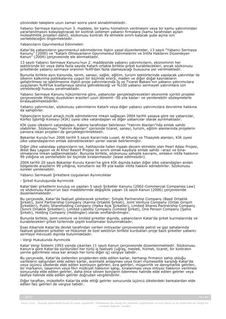 yönündeki taleplere uzun zaman sonra yanıt alınabilmektedir.
Yabancı Sermaye Kanunu’nun 3. maddesi, bir kamu hizmetinin verilmesini veya bir kamu yatırımından
yararlanılmasını kolaylaştıracak bir kontrat üstlenen yabancı firmalara (kamu tarafından açılan
müteahhitlik projeleri dahil), sözkonusu kontratı ifa etmekle sınırlı kalacak şube açma izni
verilebileceğini öngörmektedir.
Yabancıların Gayrımenkul Edinmeleri
Katar’da yabancıların gayrımenkul edinmelerine ilişkin yasal düzenlemeler, 13 sayılı “Yabancı Sermaye
Kanunu” (2000) ve “Katarlı Olmayanların Gayrımenkul Edinmelerini ve İntifa Haklarını Düzenleyen
Kanun” (2004) çerçevesinde ele alınmaktadır.
13 sayılı Yabancı Sermaye Kanunu’nun 2. maddesinde yabancı yatırımcıların, ekonominin her
sektöründe bir veya daha fazla sayıda Katarlı ortakla birlikte şirket kurabilecekleri, ancak sözkonusu
şirketlerde yabancı sermaye oranının %49’dan fazla olamayacağı hususuna yer verilmektedir.
Bununla birlikte aynı Kanunda, tarım, sanayi, sağlık, eğitim, turizm sektörlerinde yapılacak yatırımlar ile
ülkenin kalkınma politikalarına uygun bir biçimde enerji, maden ve diğer doğal kaynakların
geliştirilmesi ve işletilmesine ilişkin proje yatırımlarında İş ve Ticaret Bakanı’nın yabancı yatırımcılara
uygulanan %49’luk kısıtlamaya istisna getirebileceği ve %100 yabancı sermayeli yatırımlara izin
verebileceği hususu yeralmaktadır.
Yabancı Sermaye Kanunu hükümlerine göre, yabancılar gerçekleştirecekleri ekonomik içerikli projeler
çerçevesinde ihtiyaç duydukları arazileri uzun dönemli -50 yıla kadar- ve yenilenebilir sözleşmelerle
kiralayabilmektedirler.
Yabancı yatırımcılar, sözkonusu yatırımlarını Katarlı veya diğer yabancı yatırımcılara devretme hakkına
da sahiptirler.
Yabancıların konut amaçlı mülk edinmelerine imkan sağlayan 2004 tarihli yasaya göre ise yabancılar,
Körfez İşbirliği Konseyi (KİK) üyesi ülke vatandaşları ve diğer yabancılar olarak ayrılmaktadır.
KİK üyesi ülkelerin vatandaşları, Kabine tarafından belirlenen “Yatırım Alanları”nda emlak sahibi
olabilirler. Sözkonusu “Yatırım Alanları” içerisinde ticaret, sanayi, turizm, eğitim alanlarında projelerin
yanısıra iskan projeleri de gerçekleştirilmektedir.
Bakanlar Kurulu’nun 2006 tarihli 5 sayılı Kararı’nda Lusail, Al Khuraj ve Thaayleb alanları, KİK üyesi
ülke vatandaşlarının emlak edinebilecekleri yerler olarak belirlenmiştir.
Diğer ülke vatandaşı yabancıların ise, halihazırda halen inşaatı devam etmekte olan Pearl Adası Projesi,
West Bay Lagoon ve Al Khor Resort Projesi ile sınırlı olmak kaydıyla emlak sahibi –arazi ve binaolmalarına imkan sağlanmaktadır. Bununla birlikte, sözkonusu sahiplik kavramı, emlakın intifa hakkının
99 yıllığına ve yenilenebilir bir biçimde kiralanmasıdır (lease edilmesidir).
2004 tarihli 20 sayılı Bakanlar Kurulu Kararı’na göre KİK dışında kalan diğer ülke vatandaşları anılan
bölgelerde arazilerin 99 yıllığına, konutların ise 99 yıla kadar intifa hakkını edinebilirler. Sözkonusu
süreler yenilenebilir.
Yabancı Sermayeli Şirketlere Uygulanan Ayrımcılıklar
- Şirket Kuruluşunda Ayrımcılık
Katar’daki şirketlerin kuruluş ve yapıları 5 sayılı Şirketler Kanunu (2002-Commercial Companies Law)
ve sözkonusu Kanun’un bazı maddelerinde değişiklik yapan 16 sayılı Kanun (2006) çerçevesinde
düzenlenmektedir.
Bu çerçevede, Katar’da faaliyet gösterecek şirketler; Simple Partnership Company (Basit Ortaklık
Şirketi), Joint Partnership Company (Karma Ortaklık Şirketi), Joint Venture Company (Ortak Girişim
Şirketleri), Public Shareholding Company (Halka Açık Şirketler), Limited Shares Partnership Company
(Sınırlı Ortaklık Şirketleri), Limited Liability Company (Limited Şirket), One Person Company (Şahıs
Şirketi), Holding Company (Holdingler) olarak sınıflandırılmıştır.
Bununla birlikte, joint-venture ve limited şirketler dışında, yabancıların Katar’da şirket kurmalarında ve
kurabilecekleri şirket türlerinde çeşitli kısıtlamalar bulunmaktadır.
Esas itibariyle Katar’da devlet tarafından verilen imtiyazlar çerçevesinde petrol ve gaz sahalarında
faaliyet gösteren şirketler ve Hükümet ile özel sektörün birlikte kurdukları proje bazlı şirketler yabancı
sermaye mevzuatı dışında bulunmaktadır.
- Vergi Hukukunda Ayrımcılık
Katar Vergi Sistemi 1993 yılında çıkarılan 11 sayılı Kanun çerçevesinde düzenlenmektedir. Sözkonusu
Kanun’a göre Katar’da sürdürülen her türlü iş faaliyeti (uğraş, meslek, hizmet, ticaret, bir kontratın
yerine getirilmesi veya kar amaçlı her türlü diğer iş) vergiye tabidir.
Bu çerçevede, Katar’da üstlenilen projelerden elde edilen karlar, herhangi firmanın sahip olduğu
varlıkların satışından elde edilen karlar, acentalık anlaşması veya ticari mümessillik karşılığı Katar’da
veya üçüncü ülkelerde elde edilen komisyon gelirleri, kira gelirleri, müşavirlik ve danışmanlık gelirleri,
bir markanın, tasarımın veya fikri mülkiyet hakkının satışı, kiralanması veya imtiyaz hakkının verilmesi
sonucunda elde edilen gelirler, daha önce silinen borçların ödenmesi halinde elde edilen gelirler veya
tasfiye halinde elde edilen gelirler doğrudan vergilendirilir.
Diğer taraftan, mükellefin Katar’da elde ettiği gelirler sonucunda üçüncü ülkelerdeki bankalardan elde
edilen faiz gelirleri de vergiye tabidir.

-, 2013

14 / 45

Yasal Uyarı : Kaynak gösterilmek kaydı ile alıntı yapılabilir. Dokümanın her hangi bir yöntemle çoğaltılması ve/veya basılı ya da elektronik her hangi bir
ortamda dağıtımı yasaktır.

 