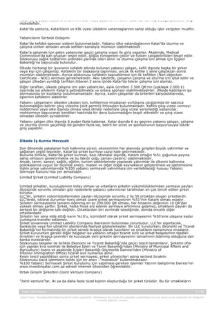 Katar’da iş yapan yabancı ortaklı firmalar veya yabancı firmanın Katar’da kurmuş olduğu şubeler, vergi
mükellefidir.
Katar’da yalnızca, Katarlıların ve KİK üyesi ülkelerin vatandaşlarının sahip olduğu işler vergiden muaftır.
Yabancıların Serbest Dolaşımı
Katar’da kefalet-sponsor sistemi bulunmaktadır. Yabancı ülke vatandaşlarının Katar’da oturma ve
çalışma izinleri almaları ancak kefilleri kanalıyla mümkün olabilmektedir.
Katar’a çalışmak için gelen yabancılar geçici çalışma vizesi ile giriş yaparlar. Akabinde, Medical
Commission’da kan grupları tespit edilir, göğüs röntgenleri çekilir ve fiziken çalışabilirlikleri tespit edilir.
Sözkonusu sağlık testlerinin ardından parmak izleri alınır ve oturma-çalışma izni almak için İçişleri
Bakanlığı’na başvuruda bulunulur.
Ülkede herhangi bir işverenin kefaleti altında bulunan yabancı çalışan, kefili dışında başka bir şirket
veya kişi için çalışamaz. Kefaletin bir başkasına taşınması, ancak ilk kefille 1 sene çalıştıktan sonra
mümkün olabilmektedir. Ayrıca sözkonusu kefaletin taşınabilmesi için ilk kefilden (Non-objection
Certificate - NOC) alınması gerekmektedir. Aksi takdirde, çalışanın çalışma ve oturma izni iptal edilir ve
çalışan ülkeden ayrıldığı tarihten itibaren 2 sene içinde Katar’da tekrar çalışma izni alamaz.
Diğer taraftan, ülkede çalışma izni alan yabancılar, aylık ücretleri 7.500 QR’nin (yaklaşık 2.000 $)
üzerinde ise ailelerini Katar’a getirebilmekte ve onlara sponsor olabilmektedirler. Ülkede kadınların işe
alınmasında bir kısıtlama bulunmamaktadır. Ayrıca, kadın çalışanlar da kriterleri karşıladıklarında,
eşlerinin kefaletini alabilirler.
Yabancı çalışanların ülkeden çıkışları için, kefillerince imzalanan yurtdışına çıkışlarında bir sakınca
bulunmadığını belirtir çıkış vizesine (exit permit) ihtiyaçları bulunmaktadır. Kefilin çıkış vizesi vermeyi
reddetmesi veya ülke dışında olması veya ölmesi nedeniyle çıkış vizesi veremediği yabancılar,
mahkemeye başvurarak kendileri hakkında bir dava bulunmadığını tespit ettirebilir ve çıkış vizesi
olmadan ülkeden ayrılabilirler.
Yabancı çalışan ülke dışında 6 aydan fazla kalamaz. Katar dışında 6 ay geçiren yabancı çalışan, çalışma
ve oturma izninin geçerliliği 60 günden fazla ise, belirli bir ücret ve sponsorunun başvurusuyla tekrar
giriş yapabilir.

Ülkede İş Kurma Mevzuatı
Son dönemde yakalanan hızlı kalkınma süreci, ekonominin her alanında girişilen büyük yatırımlar ve
sağlanan çeşitli teşvikler, Katar’da şirket kurmayı cazip hale getirmektedir.
Bununla birlikte, Katar’da şirket kurmak, bazı istisnalar dışında, Katarlı ortağın %51 çoğunluk payına
sahip olmasını gerektirmekte ve bu faktör çoğu zaman caydırıcı olabilmektedir.
Ancak, tarım, sanayi, sağlık, eğitim, turizm sektörlerinde yapılacak yatırımlar ile ülkenin kalkınma
politikalarına uygun bir biçimde enerji, maden ve diğer doğal kaynakların geliştirilmesi ve işletilmesine
ilişkin proje yatırımlarında %100 yabancı sermayeli yatırımlara izin verilebileceği hususu Yabancı
Sermaye Kanunu’nda yer almaktadır.
Limited Şirket (Limited Liability Company)
Limited şirketler, kuruluşlarının kolay olması ve ortakların şirketin yükümlülüklerinden sermaye payları
ölçüsünde sorumlu olmaları gibi nedenlerle yabancı yatırımcılar tarafından en çok tercih edilen şirket
türüdür.
LLC’ler, şirketin yükümlülüklerinden payları ölçüsünde sorumlu 2 ila 50 ortaktan oluşan şirketlerdir.
LLC’lerde, istisnai durumlar hariç olmak üzere şirket sermayesinin %51’inin Katarlı olması esastır.
Şirketin sermayesinin tamamı ödenmiş en az 200.000 QR olması, her hissenin değerinin 10 QR’dan
yüksek olması şarttır. Şirket, halka hisse arz ederek sermaye artırımına gidemez, ortakların payları da
serbest bir değişime tabi değildir. Ortaklardan biri ayrılmak istediğinde, alımda öncelik diğer
ortaklardadır.
Şirketin her sene elde ettiği karın %10’u, kümülatif olarak şirket sermayesinin %50’sine ulaşana kadar
yurtdışına transfer edilemez.
Şirket ünvanında Limited Liability Company ibaresinin bulunması zorunludur. LLC’ler sigortacılık,
bankacılık veya fon yönetimi alanlarında faaliyet gösteremezler. Bir LLC kurulurken; Ekonomi ve Ticaret
Bakanlığı’nın formatında bir şirket senedi Arapça olarak hazırlanır ve ortakların tamamınca imzalanır.
Şirket kurulurken gerekli diğer belgeler ise yabancı ortağın ticaret sicili ve şirket belgelerinin tasdikli
örnekleri ve Arapça çevirileri ile kurulacak yeni şirketin sermayesinin tamamının ödenmiş olduğuna dair
banka evraklarıdır.
Sözkonusu belgeler ile birlikte Ekonomi ve Ticaret Bakanlığı’nda geçici tescil tamamlanır. Şirketin ofisi
için yapılan kira kontratı ile Belediye İşleri ve Tarım Bakanlığı’ndan (Ministry of Municipal Affairs and
Agriculture) lisans ve akabinde İçişleri Bakanlığı Göçmenlik Dairesi’nden (Ministry of
Interior-Immigration Office) ticaret sicil numarası alınır.
Kesin tescil yapıldıktan sonra şirket sermayesi, şirket yöneticileri adına serbest bırakılır.
Sözkonusu kayıt işlemlerin takibi için bir aracı –“mandoub” kullanılmaktadır.
%100 Yabancı Sermayeli Şirket Kurulumu için yapılması gereken işlemler Yatırım Geliştirme Dairesi’nin
www.investinqatar.com.qa adresli internet sitesinden öğrenilebilir.
Ortak Girişim Şirketleri (Joint Venture Company)
“Joint-venture”lar, iki ya da daha fazla tüzel kişinin oluşturduğu bir şirket türüdür. Bu tür ortaklıkların
Katar Ülke Raporu

15 / 45

Yasal Uyarı : Kaynak gösterilmek kaydı ile alıntı yapılabilir. Dokümanın her hangi bir yöntemle çoğaltılması ve/veya basılı ya da elektronik her hangi bir
ortamda dağıtımı yasaktır.

 