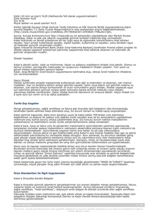 Çelik (10 mm ve üzeri) %20 (Halihazırda %0 olarak uygulanmaktadır)
Çelik levhalar %20
Üre %30
Müzik aletleri ve sanat eserleri %15
Körfez İşbirliği Konseyi Ortak Gümrük Tarife Cetveline ve KİK Gümrük Birliği Uygulamalarına ilişkin
ayrıntılı bilgilere T.C Doha Ticaret Müşavirliğimiz’in web sayfasından erişim sağlanabilmektedir.
(http://www.musavirlikler.gov.tr/altdetay.cfm?AltAlanID=2493&dil=TR&ulke=QA).
Ayrıca, Avrupa Komisyonu’nun http://mkaccdb.eu.int adresinden ulaşılabilecek olan Market Access
Database, Katar ve pek çok ülkenin uyguladığı gümrük tarifeleri hakkında bilgi vermektedir.
Katar Hükümeti ve devlet şirketlerine ait her çeşit eşya ile diplomatik temsilciliklerin ithal ettikleri
eşyalar, hayır amaçlı kullanılacak eşyalar, kişisel eşyalar, kullanılmış ev eşyaları, yolcu beraberi eşya
ve hediyeler gümrük vergisinden muaftır.
Qatar Industrial Development Bank (Katar Sınai Kalkınma Bankası) tarafından finanse edilen projeler ile
ülkede yapılan kapsamlı endüstriyel yatırımlar kapsamında ithal edilecek ekipman ve makineler de
gümrük vergisinden muaftır.
İthalat Yasakları
Katar’a alkollü içkiler, silah ve mühimmat, ilaçlar ve patlayıcı maddelerin ithalatı izne tabidir. Domuz ve
domuz ürünleri, pornografik materyaller ve uyuşturucu maddelerin ithalatı yasaktır. Tüm yazılı ve
görsel medya malzemeleri sansüre tabidir.
Katar, Arap Birliği’nin İsrail boykot uygulamasına katılmakta olup, ülkeye İsrail mallarının ithalatına
izin verilmemektedir.
Geçici İthalat
Ülkede sürdürülen projeler kapsamında kullanılacak olan ağır iş makineleri ve ekipman, yarı mamul
maddeler, fuar ve sergilere katılım amaçlı getirilen eşyalar, tamir veya bakım için getirilen makine ve
ekipman, yük taşıma amaçlı konteynerler ve ticari numunelerin geçici ithalatı, ithalatı yapılacak eşya
için ödenmesi gereken gümrük vergisi kadar teminatın banka teminat mektubu veya nakden
yatırılması halinde mümkündür. Geçici ithalat Gümrük İdaresinin ön onayına tabidir. Geçici ithalat izni
6 aylık süre için verilir ve 6 ay daha uzatılabilir.

Tarife Dışı Engeller
Menşe şehadetnamesi, sağlık sertifikası ve fatura gibi ihracatla ilgili belgelerin ülke Konsolosluğu
tarafından tasdik edilmesi talep edilmekte olup, bu durum zaman ve maddi kayıp oluşmaktadır.
Katar gümrük kapısında, daha önce davetiye usulü ile kabul edilen TIR’lardan vize istenmeye
başlanılması ve dolayısı ile sadece vize alabilen kısıtlı sayıdaki araç ile bu sevkiyatların yapılabilmesi
nedeniyle araç bulma sorunu ortaya çıkabilmekte olup, söz konusu durum nakliye maliyetlerinin
yükselmesine ve taahhütlerin süresi içinde yetiştirilememesine sebep olmaktadır.
Katar’a kara, hava ve deniz yolu ile gönderilen malzemelerin gümrüklerden çekilmesi aşamasında
karşılaşılan zorluklar sadece malzemelerin nakliyesini aksatmakla kalmayıp taşınan malın maliyetini de
olumsuz etkilemektedir. Gümrüklerde yaşanan sıkıntı ana hatları ile alt yapı yetersizliğine
dayanmaktadır. Dünya petrol ve gaz fiyatlarındaki artış Katar’ın ana ihracat maddesi olan gaz ve petrol
sektöründeki yatırımlarına hız vermesine sebep olmuştur. Aynı zamanda, bu durumun ülkedeki geniş
çaplı altyapı inşaat faaliyetlerini tetiklemiş olması tüm bu yatırımlara konu olan malzemelerin Katar
dışından kısa sürede temin edilmesini gerektirmiştir. Karayolu, liman ve havaalanındaki kısıtlı stok
alanları ve ülkeye malzeme girişindeki ani artış tüm gümrüklerde kilitlenmelere yol açabilmektedir.
Deniz yolu ile taşınan malzemelerde özellikle birkaç ana sorun kendini hemen hissettirmektedir.
Bunlardan birincisi Doha’daki tek limanın şehrin tam ortasında olması ve limanın sahip olduğu arazinin
taşınan malların geçici olarak limana indirilmesi için yeterli olmamasından kaynaklanan sorunlardır.
Liman ve gümrük idaresi “Direct Delivery” yapılması konusunda ısrar etmekte ve gümrük belgelerinde
meydana gelebilecek en ufak eksiklik yüzünden mallar limana varmış olsa bile belgeler tamamlanana
kadar gemi açıkta bekletilebilmektedir.
Paket listelerinde geçen her türlü malın üzerine büyüklüğü gözetilmeden “MADE IN TURKEY” basılması
zorunluluğu, küçük parçalar ihraç eden firmalar için ciddi sıkıntı ve zaman kaybı oluşturmaktadır.

Ürün Standartları ile İlgili Uygulamalar
Katar’a İhracatta Gerekli Belgeler
Katar’a ihracatta gümrük işlemlerini gerçekleştirmek için aranan belgeler menşe şehadetnamesi, fatura,
yükleme listesi ve üreticinin İsrail boykot beyannamesidir. Ayrıca hayvansal ürünlerin ihracatında,
sağlık sertifikası, “helal sertifikası”, radyasyon arilik belgesi ile bitkisel ürünlerde bitki sağlık sertifikası
bulunmalıdır.
Faturada mutlaka malın üreticisinin adı, açık adresi olmalı ve kaşesi bulunmalıdır. Sevkıyata ilişkin tüm
belgelerin Dışişleri Bakanlığı Konsolosluk Dairesi ve Katar Devleti Ankara Büyükelçiliği’nden tasdik
ettirilmesi gerekmektedir.
Katar Ülke Raporu

21 / 45

Yasal Uyarı : Kaynak gösterilmek kaydı ile alıntı yapılabilir. Dokümanın her hangi bir yöntemle çoğaltılması ve/veya basılı ya da elektronik her hangi bir
ortamda dağıtımı yasaktır.

 