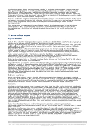 yurtdışından tedarik etmek zorunda olması, özellikle S. Arabistan ve Hindistan’ın çimento ihracatını
ülke içerisindeki projelerde nedeniyle yasaklamaları fiyat istikrarsızlığına neden olmaktadır. Ayrıca,
Katar’ın temel inşaat malzemeleri sektöründeki oligopollerin kırılması konusunda etkin bir çaba
göstermemesi, diğer taraftan Doha Limanı’nın düşük kapasitesi nedeniyle yeterli malzeme tedarikine
imkan vermemesi de fiyatlar üzerindeki etkenler olarak sıralanabilir. Ardarda başlatılan projeler, işgücü
teminini de zaman içerisinde giderek zorlaştırmıştır.
Katar’da sürdürülen projelerin en önemli yönlerinden bir tanesini kamu ihalelerinin “sabit fiyatlı” olarak
gerçekleştirilmesi oluşturmaktadır. Bu anlamda, müteahhitlik firmaları gerek yüksek fiyat artışlarından
dolayı, gerek projelerdeki değişikliklerin fiyatlara yansıtılmaması nedeniyle önemli risklerle
karşılaşmışlardır.
Ülke şartlarından kaynaklanan zorlukların farkına varan S. Arabistan ve Kuveyt’in fiyat artışlarına
imkan sağlayan daha esnek kontratlar imzalamaya başlamalarına rağmen Katar’ın sabit fiyatlı
kontratlarda ısrarı, özellikle enerji sektöründe sürdürülen projelerde çok büyük gecikmelere yol
açmıştır.

Pazar ile İlgili Bilgiler
Dağıtım Kanalları
Katar’a ihraç edilen bir malın pazardaki başarısı, acenta veya distribütörün pazarlama ağının yaygınlığı
ve etkinliği ile doğru orantılıdır. Bu yüzden acenta seçimi oldukça önemlidir.
Katar’da iş yapmak isteyen firmaların, pazarın koşullarını ve tüketicinin alışkanlıklarını bilen, yaygın bir
dağıtım ağına ve sağlam ilişkilere sahip aracılar ile kuracakları ilişkiler pazardaki başarılarına büyük
katkı sağlayabilecektir.
Diğer taraftan, kamu sektörünün de ihaleler çerçevesinde mal alımları yaptığı dikkate alındığında,
işbirliği yapılacak Katarlı firmanın seçiminde kamu alımları konusunda gerekli prosedürleri bilmesi,
açılan ihaleleri ve değişen mevzuatı sürekli olarak takip etmesi önemli kriterler olarak görülmektedir.
Katar yasaları, sadece Katar vatandaşlarının acenta, distribütör veya sponsor olabileceğini
belirtmektedir. Ancak, pratikte bazı bakanlıklar Katar Hükümeti ile direkt sözleşmesi olan yabancı
firmalar için yerel acenta kullanılması zorunluluğundan vazgeçebilmektedir.
Diğer taraftan, Katar Bilim ve Teknoloji Parkı’nda (Qatar Science and Technology Park) % 100 yabancı
mülkiyetinde yerel firmalar kurulabilmektedir.
Başkent Doha’da genel olarak ürünler son kullanıcılara büyük ve gösterişli alışveriş merkezleri (Mollar),
daha küçük çarşılar ve sokak dükkanları aracılığıyla ulaşmaktadır. Büyük alışveriş merkezlerinde (City
Center ve Villagio gibi) oldukça kaliteli ürünler yüksek fiyatlarla alıcılarla buluşmaktadır. Diğer taraftan
büyük alışveriş merkezlerinde yer alan hipermarketlerde ise gıda ürünlerinde beyaz eşyaya, kırtasiye
ürünlerinden tekstil ürünlerine pek çok kalem ürün satılmaktadır. Gerek City Center gerekse Villagio
alışveriş merkezlerinde Carefour bu tarzda açılan hipermarkettir. Küçük çarşılarda ve sokak
dükkanlarında ise daha ziyade Araplar dışında nüfusa hitap eden nispeten kalitesiz ve düşük fiyatlı
ürünlere rastlanmaktadır.
Doğrudan pazarlama;
Katar mevzuatlarına göre yabancı firmalar ürettikleri mal ve hizmeti piyasaya, acentaları kanalıyla
sunabilirler. Bununla birlikte, bir kamu ihalesi kapsamında faaliyet gösteren yabancı firmalar doğrudan
mal ithalatı gerçekleştirebilirler. Öte yandan, Katar’da kurulacak temsilcilikler kanalıyla pazarlama
faaliyetleri yürütülebilir. Bununla birlikte, temsilcilik ofisleri de doğrudan ithalat yapamazlar.
Acentalar;
Uluslararası ihalelere açılan projelerin uygulanması dahil Katar’da, diğer körfez ülkelerinde olduğu gibi
sponsorluk yani kefalet sistemi uygulanmaktadır. Uluslararası ihalelere göre yürütülen projelerde yasal
olarak sponsor bulma zorunluluğu olmamasına rağmen, işin selameti ve etkin yürütülebilmesi için bir
sponsorla çalışılmasi önerilmektedir. Sponsorluğun yasal adı acentalıktır. Sponsor, yabancı firmanin
Katar’daki temsilcisi olarak faaliyet gösterir. Sponsor, vize almak ve ilgili kurumlar nezdinde firmayı
tanıtmak gibi ihtiyaç duyulan işleri yapar. Sponsorluk Katar vatandaşı olan kişiler veya bu ülkede
kurulmuş şirketler aracılığıyla yürütülmekte ve verilen hizmetlerin karşılığı olarak da genellikle işin
değer bakımdan büyüklüğüne göre % 1-5 arasında komisyon alınmaktadır. Yasal komisyon oranı % 5'i
geçemez. Projenin büyüklüğü arttıkça komisyon oranı düşer. Bu nedenle etkin ve güvenilir sponsor
bulmak pazara girişin esasını oluşturmaktadir. Ancak, bazı sponsorlar sadece yasal formaliteleri yerine
getirmek için de tutulabilmektedir. İşler fiilen proje yüklenici firmanin kendi yetkilileri tarafından yerine
getirilmektedir.
Katar Ticari Acentalar Kanunun en önemli iki prensibi; acentalık yetkisinin yalnızca Katar
vatandaşlarına verilmesi ve çalışılan acentanın her şart altında yetkili acenta (exclusive agency) olarak
kabul edilmesidir.
Bu nedenle firmalarımızın ticari temas kuracakları Katarlı firmayı doğru tespit etmeleri, ileriye dönük
kapsamlı bir işbirliği hedefleniyorsa bir acentalık anlaşması yapmaları önem arz etmektedir.
Acentalık verilirken taraflar yapılan acentalık anlaşmasının Arapça nüshası Ekonomi ve Ticaret Bakanlığı
Ticari Tescil Bölümü’nde kayıt altına alınır. Bakanlık sözkonusu acentalık sözleşmesinden kaynaklanan
sorunlar konusunda hakemlik görevi de yapar. Bununla birlikte, anlaşmazlık aşılamıyorsa yerel
mahkemeler sözkonusu davaya bakabilirler.

-, 2013

26 / 45

Yasal Uyarı : Kaynak gösterilmek kaydı ile alıntı yapılabilir. Dokümanın her hangi bir yöntemle çoğaltılması ve/veya basılı ya da elektronik her hangi bir
ortamda dağıtımı yasaktır.

 