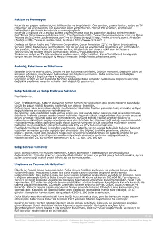 Reklam ve Promosyon
Katar’da en yaygın reklam biçimi, billboardlar ve broşürlerdir. Öte yandan, gazete ilanları, radyo ve TV
reklamları da ürün tanıtımı için kullanılan diğer yöntemlerdir. Mevcut PR şirketleri, promosyon
faaliyetlerini yürütmek konusunda uzmanlaşmışlardır.
Katar’da 3 ingilizce ve 3 arapça gazete yayımlanmakta olup bu gazeteler aşağıda belirtilmektedir.
Gulf Times (http://www.gulf-times.com), The Peninsula (http://www.thepeninsulaqatar.com) ve Qatar
Tribune (http://www.qatar-tribune.com) ve Al-Sharq (Arapça) (http://www.al-sharq.com), Al-Watan
(Arapça) (http://www.al-watan.com), Al-Raya ( http://www.raya.com )
Devlete ait Qatar Radio and Television Corporation, Qatar Television (QTV) ve Qatar Broadcasting
Service (QBS) Radyosunu işletmektedir. Her iki kuruluş da yayınlarında reklamlara yer vermektedir.
Öte yandan, merkezi Katar’da bulunan ve Arap ülkelerinde son derece etkili olan Al-Jazeera
Televizyonu da reklam imkanı sunmaktadır. (http://www.aljazeera.net)
Sözkonusu radyo ve TV istasyonlarına reklam veren, diğer taraftan, Katar’da billboard kiralayarak
yaygın reklam imkanı sağlayan Q Media Firmasıdır. (http://www.qmediame.com)

Ambalaj, Paketleme ve Etiketleme
Etiketler ürün ve marka adını, üretim ve son kullanma tarihlerini, ürünün menşeini, üreticinin adını ve
adresini, ağırlığını, muhteviyatı hakkındaki tüm bilgileri içermelidir. Gıda ürünlerinin ambalajları
mutlaka Arapça / İngilizce veya Arapça olmalıdır.
Ürünlerin üretim ve son kullanma tarihleri ambalajda basılı olmalıdır. Sözkonusu bilgilerin üzerinde
değişiklik yapılamaz veya bir etiketle tarih değişikliği yapılamaz.

Satış Teknikleri ve Satışı Etkileyen Faktörler
Fiyatlandırma;
Ürün fiyatlandırması, Katar’ın dünyanın hemen hemen her ülkesinden çok çeşitli malların bulunduğu
küçük bir pazar niteliği taşıması nedeniyle son derece önemlidir.
Enflasyonun rekor seviyelere ulaştığı bu dönemde tüketiciler fiyatları yakından takip etmekte ve fiyat
değişikliklerine ani reaksiyon vermektedirler.
Bu nedenle, gıda maddeleri başta olmak üzere pek çok alanda Katar pazarına mal sevkeden firmalar,
ürünlerin fiyatında zaman zaman önemli indirimler yaparak tüketici alışkanlıkları oluşturmak ve pazar
payını artırmak yönünde çaba sarf etmektedirler. Bununla birlikte yapılan promosyonların ve
reklamların etkinliğinin seçilen acentanın veya distribütörün tecrübesine bağlı olduğu unutulmamalıdır.
Fiyatlandırmada malın özelliğine bağlı olarak gümrük vergileri ve CIF ulaştırma maliyetleri önemli
faktörleri oluşturmaktadır. Katar’da halihazırda KDV ve ÖTV bulunmamaktadır.
Fiyatlandırma Katar Riyali üzerinden yapılmalıdır. Katar’da yaygın olarak tedavülde bulunan banknot
kupürleri ve madeni paralar aşağıda yer almaktadır. Bu bilgiler, özellikle şekerleme, çikolata,
bisküvi-gofret, ciklet gibi çocuklara hitap eden ürünlerin fiyatlandırılması ile pazarda önemli bir yer
tutan yabancı işgücüne hitap eden malların fiyatlandırılmasında yardımlar sağlayabilecektir;
Madeni paralar: 25, 50 Dirhem Banknotlar: 1, 5, 10, 50, 100, 500 QR

Satış Sonrası Hizmetler
Satış sonrası servis ve müşteri hizmetleri, Katarlı acentanın / distribütörün sorumluluğunda
değerlendirilir. İthalatçı şirketler, genelde ithal ettikleri ürünler için yedek parça bulundurmakta, ayrıca
pazar payına bağlı olarak yetkili servis ağı da kurmaktadırlar.
Ulaştırma ve Taşımacılık Maliyetleri
Ülkede üç önemli liman bulunmaktadır. Doha Limanı özellikle konteyner ve aktarma limanı olarak
kullanılmaktadır. Mesaaieed Limanı ise daha ziyade sanayi ürünleri ve petrol sevkiyatında
kullanılmaktadır. Ras Laffan Limanı ise genel olarak doğalgaz sevkiyatının yapıldığı bir limandır. Gemi
trafiğinin artmasıyla birlikte Doha Limanı kapasitesini iki katına çıkararak 800.000 TEU’ya ulaşmıştır.
Türkiye ile Katar arasında Uluslararası Karayolu Taşımacılığı Anlaşması bulunmamaktadır. Fakat Türk
taşımacıları, 120 dolar karşılığında temin edebildikleri sürücü davetiyesi karşılığında Katar’a karayolu ile
taşıma yapabilmektedirler. Güzergâh üzerindeki ülkeler sırasıyla Suriye, Ürdün, Suudi Arabistan ve
Katar’dır. Katar’a taşıma yapan araçlarımız Suriye sınırında bulunan Cilvegözü sınır kapısından çıkış
yapmaktadır. Karayolu ile İstanbul Katar arası yapılacak taşımalarda transit süre yaklaşık 10-12
gündür. Komple tır navlun ücreti ise yaklaşık 4.500-5.500 dolar arasındadır.
Doha Uluslararası Havaalanı’ndaki hava trafiği hızla artmakta olup, yeni bir havaalanı inşası devam
etmektedir. Katar Hava Yolları’da özellikle 1997 yılından itibaren büyümesine hız vermiştir.
Katar’ın bir GCC (Körfez İşbirliği Ülkeleri) ülkesi olması sebebiyle, karayolu ile gönderilen araçların
gümrüklemesi Suudi Arabistan Hadise kapısında yapılmaktadır. Bu kapıda araçların içini
görüntüleyebilen sınırlı sayıda X-ray cihazının bulunması, ciddi kuyruklar oluşturmakta ve nakliye ile
ilgili sorunlar yaşanmasına yol açmaktadır.
Katar Ülke Raporu

27 / 45

Yasal Uyarı : Kaynak gösterilmek kaydı ile alıntı yapılabilir. Dokümanın her hangi bir yöntemle çoğaltılması ve/veya basılı ya da elektronik her hangi bir
ortamda dağıtımı yasaktır.

 