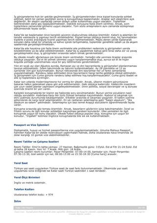 İş görüşmelerine hızlı bir şekilde geçilmemelidir. İş görüşmelerinden önce kişisel konularda sohbet
edilmeli, belirli bir zaman geçtikten sonra iş konuşulmaya başlanmalıdır. Araplar sert eleştirilere açık
değillerdir. Bir eleştiri yapılacağı zaman dolaylı yollar kullanılması uygun olacaktır. Toplantılar
belirlenenden daha geç başlayabilmektedir. Dakiklik konusuna fazla önem verilmez. Ancak, sizin
toplantılara zamanında gitmeniz uygun olacaktır. Tüm sözlü anlaşmaların aynı zamanda sözleşmeye
dökülmesinde fayda vardır.
Katar’da işe başlamadan önce karşılıklı güvenin oluşturulması oldukça önemlidir. Katarlı iş adamları bir
tanıdık vasıtasıyla iş yapmayı tercih etmektedirler. Kişisel temas oldukça önemli olup, hiç tanımadıkları
kişilerle e-posta aracılığıyla ticaret yapılması tercih edilmemektedir. Majlis denen yerde toplanarak
konuları daha rahat bir ortamda ve kahve içerek tartışılmakta, toplantılar genellikle sabah ya da akşam
saatlerinde gerçekleştirilmektedir.
Katar’da aile hayatına çok fazla önem verilmekte aile problemleri nedeniyle iş görüşmeleri yarıda
kesilebilmekte ya da iptal edilebilmektedir. Katar'da iş yapabilmek batıya göre biraz daha zor ve yavaş
gerçekleşmekte olup, iş görüşmeleri sırasında sabırlı olmak gerekmektedir.
Bu ülkede misafir ağırlamaya çok büyük önem verilmelidir. Yemeğin elle yenmesi Araplar arasında
oldukça yaygındır. Sol el ile yemek yenmesi uygun karşılanmamakta olup, ayrıca sol el ile hiçbir
koşulda yemeğe uzanılmaması veya bir şey iletilmemesi gerekmektedir.
Yılın en sıcak ayı olan Ağustos ayında, Ramazan ayı ve dini bayramlarda iş görüşmeleri planlanmaması
tavsiye edilmektedir. İslam takviminde ay takvimi kullanılmaktadır. Ay 28 çekmekte ve 12 ay
içerisinde 354 gün bulunmaktadır. Bunun neticesinde dini bayramlar her yıl farklı zamanlarda
uygulanmaktadır. Randevu talep edilmeden önce bayramların hangi tarihe geldiğine dikkat edilmelidir.
İş görüşmeleri için Cuma gününe randevu talep edilmesi hoş karşılanmayacaktır. Cuma günü ibadet ve
aile içi toplantılara ayrılmıştır.
Katar son yıllarda modernleşmesine hız vermiş bir ülkedir. Ancak, ülkenin modern görüntüsüne
bakarak halkın geleneksel yapısı göz ardı edilmemelidir. Halk oldukça kadercidir. Kadercilik insanların
çok uzun vadeli planlar yapmasını engelleyebilmektedir. Dinin politika, sosyal davranışlar ve iş dünyası
üzerinde önemli bir yeri vardır.
Karşılıklı konuşmalarda bir kişinin eşi hakkında soru sorulmamalıdır. Bunun yerine çocukların nasıl
olduğu sorulabilir. Kadınlara karşı her türlü fiziksel temastan kaçınılmalıdır. Kadının el sıkışmak için
elini uzatması durumunda tokalaşılmalıdır. Erkekler arasında el sıkışması yaygındır. El kalbin üzerine
götürülerek de karşı taraf selamlanabilir. En sık rastlanan selamlaşma şekli “Salam alaykum”, “Wa
alaykum as-salam” şeklindedir. Selamlaşma için bazı temel Arapça sözcüklerin öğrenilmesinde fayda
vardır.
Konuşma sırasında göz teması önemlidir. Ancak, bayanların gözlerinin içine bakılmamalıdır. İsrail ve
Filistin sorunu ile ilgili konular sohbetten kaçınılması gereken konulardır. Ülke yemekleri ile ilgili
konuşmak uygun bir konu olacaktır. Ülkede futbol oldukça popüler olup, konuşma için uygun bir
konudur. “İnşallah” kelimesi İngilizce konuşmalarda bile sık sık kullanılmaktadır.

Pasaport ve Vize İşlemleri
Diploamatik, hususi ve hizmet pasaportlarına vize uygulanmamaktadır. Umuma Mahsus Pasaport
hamilleri Katar’da bir otelde rezervasyon yaptırmaları halinde, Doha Uluslararası hava limanında 30
dolar karşılığı 10 günlük vize alabilmektedirler.
Resmi Tatiller ve Çalışma Saatleri
Resmi Tatiller: Emir’in tahta çıkması: 27 Haziran. Bağımsızlık günü: 3 Eylül. Eid al Fitr 21-24 Eylül. Eid
al-Adha 28 Kasım. Yeni Yıl: 7 Aralık. Milli gün: 18 Aralık.
Çalışma saatleri resmi kurumlar; Pazar-Perşembe: 07:00-14:00, bankalar için; Pazar-Perşembe:
07:30-13:30, özel sektör için ise; 08:00-13:00 ve 15:30-18:30 (Cuma hariç) arasıdır.

Yerel Saat
Türkiye yaz saati uygularken Türkiye saati ile saat farkı bulunmamaktadır. Ülkemizde yaz saati
uygulaması sona erdiğinde ise Katar saati Türkiye saatinden 1 saat ileridedir.
Yerel Ölçü Birimleri
İngiliz ve metrik sistemdir.
Telefon Kodları
Uluslararası telefon kodu: + 974
İklim
Katar Ülke Raporu

29 / 45

Yasal Uyarı : Kaynak gösterilmek kaydı ile alıntı yapılabilir. Dokümanın her hangi bir yöntemle çoğaltılması ve/veya basılı ya da elektronik her hangi bir
ortamda dağıtımı yasaktır.

 