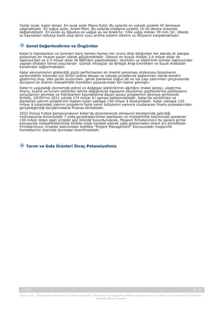 Yazlar sıcak, kışlar ılıman. En sıcak aylar Mayıs-Eylül. Bu aylarda en yüksek sıcaklık 45 dereceye
ulaşmaktadır. En soğuk aylar, Aralık-Mart. Bu aylarda ortalama sıcaklık 10-20 derece arasında
değişmektedir. En kurak ay Ağustos en yağışlı ay ise Aralık’tır. Yıllık yağış miktarı 39 mm.’dir. Ülkede
su kaynakları oldukça kısıtlı olup deniz suyu arıtma sistemi ülkenin su ihtiyacını karşılamaktadır.

Genel Değerlendirme ve Öngörüler
Katar’ın hidrokarbon ve türevleri hariç hemen hemen her ürünü ithal ettiğinden her alanda ilk bakışta
potansiyel bir ihracat pazarı olarak gözükmektedir. Ülkenin en büyük ithalatı 2,6 milyar dolar ile
Japonya’dan ve 2,5 milyar dolar ile ABD’den yapılmaktadır; otomotiv ve elektronik ürünler Japonya’dan
yapılan ithalatın temel unsurlarıdır. Günlük ihtiyaçlar ise Birleşik Arap Emirlikleri ve Suudi Arabistan
kanalından sağlanmaktadır.
Katar ekonomisinin gösterdiği güçlü performansın en önemli yansıması sözkonusu büyümenin
sürdürülebilir kılınması için birbiri ardına altyapı ve üstyapı projelerine başlanması olarak kendini
göstermiş olup, ülke gerek sürdürülen, gerek planlanan yoğun alt ve üst yapı yatırımları çerçevesinde
dünyanın en önemli müteahhitlik hizmetleri pazarlarından biri haline gelmiştir.
Katar’ın uyguladığı ekonomide petrol ve doğalgaz sektörlerinin ağırlığını imalat sanayi, ulaştırma,
finans, ticaret ve turizm sektörleri lehine değiştirecek kapsamlı ekonomiyi çeşitlendirme politikasının
sonuçlarının alınması ve hidrokarbon kaynaklarına dayalı sanayi projelerinin devreye girmesiyle
birlikte, GSYİH’nın 2011 yılında 174 milyar $’ı aşması beklenmektedir. Katar’da sürdürülen ve
planlanan yatırım projelerinin toplam tutarı yaklaşık 150 milyar $ düzeyindedir. Katar yaklaşık 150
milyar $ tutarındaki yatırım projelerini fazla veren bütçesinin yanısıra uluslararası finans piyasalarından
gerçekleştirdiği borçlanmalarla finanse etmektedir.
2022 Dünya Futbol Şampiyonasının Katar’da düzenlenecek olmasının beraberinde getirdiği
motivasyonla önümüzdeki 7 yılda gerçekleştirilmesi planlanan ve müteahhitlik bölümünde açıklanan
150 milyar doları aşan projeler göz önünde bulundurularak, Müşavir firmalarımızın bu pazara girme
konusunda müteahhitlerimizle birlikte ortak hareket ederek çaba göstermeleri önem arz etmektedir.
Firmalarımızın, fırsatlar bakımından özellikle “Project Management” konusundaki müşavirlik
hizmetlerinin üzerinde durmaları önerilmektedir.

Tarım ve Gıda Ürünleri İhraç Potansiyelimiz

-, 2013

30 / 45

Yasal Uyarı : Kaynak gösterilmek kaydı ile alıntı yapılabilir. Dokümanın her hangi bir yöntemle çoğaltılması ve/veya basılı ya da elektronik her hangi bir
ortamda dağıtımı yasaktır.

 