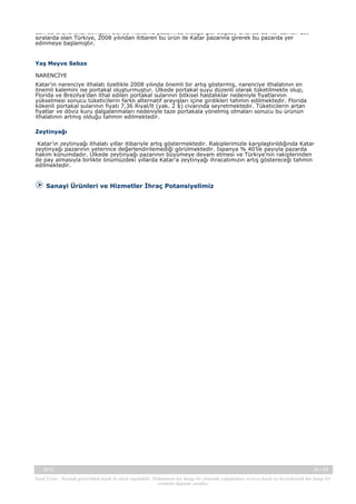 den bu ürünü ithal etmiştir. Dünya makarna pazarında olduğu gibi buğday ununda da her zaman üst
sıralarda olan Türkiye, 2008 yılından itibaren bu ürün ile Katar pazarına girerek bu pazarda yer
edinmeye başlamıştır.

Yaş Meyve Sebze
NARENCİYE
Katar’ın narenciye ithalatı özellikle 2008 yılında önemli bir artış göstermiş, narenciye ithalatının en
önemli kalemini ise portakal oluşturmuştur. Ülkede portakal suyu düzenli olarak tüketilmekte olup,
Florida ve Brezilya’dan ithal edilen portakal sularının bitkisel hastalıklar nedeniyle fiyatlarının
yükselmesi sonucu tüketicilerin farklı alternatif arayışları içine girdikleri tahmin edilmektedir. Florida
kökenli portakal sularının fiyatı 7,36 Riyal/lt (yak. 2 $) civarında seyretmektedir. Tüketicilerin artan
fiyatlar ve döviz kuru dalgalanmaları nedeniyle taze portakala yönelmiş olmaları sonucu bu ürünün
ithalatının artmış olduğu tahmin edilmektedir.
Zeytinyağı
Katar’ın zeytinyağı ithalatı yıllar itibariyle artış göstermektedir. Rakiplerimizle karşılaştırıldığında Katar
zeytinyağı pazarının yeterince değerlendirilemediği görülmektedir. İspanya % 40’lık payıyla pazarda
hakim konumdadır. Ülkede zeytinyağı pazarının büyümeye devam etmesi ve Türkiye’nin rakiplerinden
de pay almasıyla birlikte önümüzdeki yıllarda Katar’a zeytinyağı ihracatımızın artış göstereceği tahmin
edilmektedir.

Sanayi Ürünleri ve Hizmetler İhraç Potansiyelimiz

-, 2013

34 / 45

Yasal Uyarı : Kaynak gösterilmek kaydı ile alıntı yapılabilir. Dokümanın her hangi bir yöntemle çoğaltılması ve/veya basılı ya da elektronik her hangi bir
ortamda dağıtımı yasaktır.

 