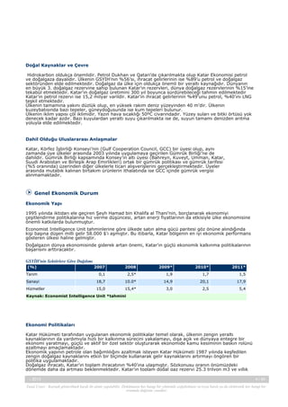 Doğal Kaynaklar ve Çevre
Hidrokarbon oldukça önemlidir. Petrol Dukhan ve Qatari’de çıkarılmakta olup Katar Ekonomisi petrol
ve doğalgaza dayalıdır. Ülkenin GSYİH’nın %56’sı, ihracat gelirlerinin ise %89’u petrol ve doğalgaz
sektöründen elde edilmektedir. Doğalgaz da ülke için oldukça önemli bir yeraltı kaynağıdır. Dünyanın
en büyük 3. doğalgaz rezervine sahip bulunan Katar’ın rezervleri, dünya doğalgaz rezervlerinin %15’ine
tekabül etmektedir. Katar’ın doğalgaz üretimini 300 yıl boyunca sürdürebileceği tahmin edilmektedir
Katar’ın petrol rezervi ise 15,2 milyar varildir. Katar’ın ihracat gelirlerinin %49’unu petrol, %40’ını LNG
teşkil etmektedir.
Ülkenin tamamına yakını düzlük olup, en yüksek rakım deniz yüzeyinden 40 m’dir. Ülkenin
kuzeybatısında bazı tepeler, güneydoğusunda ise kum tepeleri bulunur.
Ülkenin iklim yapısı çöl iklimidir. Yazın hava sıcaklığı 50ºC civarındadır. Yüzey suları ve bitki örtüsü yok
denecek kadar azdır. Bazı kuyulardan yeraltı suyu çıkarılmakta ise de, suyun tamamı denizden arıtma
yoluyla elde edilmektedir.

Dahil Olduğu Uluslararası Anlaşmalar
Katar, Körfez İşbirliği Konseyi’nin (Gulf Cooperation Council, GCC) bir üyesi olup, aynı
zamanda üye ülkeler arasında 2003 yılında uygulamaya geçirilen Gümrük Birliği’ne de
dahildir. Gümrük Birliği kapsamında Konsey’in altı üyesi (Bahreyn, Kuveyt, Umman, Katar,
Suudi Arabistan ve Birleşik Arap Emirlikleri) ortak bir gümrük politikası ve gümrük tarifesi
(%5 oranında) üzerinden diğer ülkelerle ticari alışverişlerini gerçekleştirmektedir. Üyeler
arasında mutabık kalınan birtakım ürünlerin ithalatında ise GCC içinde gümrük vergisi
alınmamaktadır.

Genel Ekonomik Durum
Ekonomik Yapı
1995 yılında iktidarı ele geçiren Şeyh Hamad bin Khalifa al Thani’nin, borçlanarak ekonomiyi
çeşitlendirme politikalarına hız verme düşüncesi, artan enerji fiyatlarının da etkisiyle ülke ekonomisine
önemli katkılarda bulunmuştur.
Economist Intelligence Unit tahminlerine göre ülkede satın alma gücü paritesi göz önüne alındığında
kişi başına düşen milli gelir 58.000 $’ı aşmıştır. Bu itibarla, Katar bölgenin en iyi ekonomik performans
gösteren ülkesi haline gelmiştir.
Doğalgazın dünya ekonomisinde giderek artan önemi, Katar’ın güçlü ekonomik kalkınma politikalarının
başarısını arttıracaktır.
GSYİH'nin Sektörlere Göre Dağılımı
(%)

2007

2008

2009*

2010*

2011*

Tarım

0,1

2,5*

1,9

1,7

1,5

Sanayi

18,7

10.0*

14,9

20,1

17,9

Hizmetler

15,0

15,4*

3,0

2,5

5,4

Kaynak: Economist Intelligence Unit *tahmini

Ekonomi Politikaları
Katar Hükümeti tarafından uygulanan ekonomik politikalar temel olarak, ülkenin zengin yeraltı
kaynaklarının da yardımıyla hızlı bir kalkınma sürecini yakalamayı, dışa açık ve dünyaya entegre bir
ekonomi yaratmayı, güçlü ve aktif bir özel sektör oluşturarak ekonomide kamu kesiminin baskın rolünü
azaltmayı amaçlamaktadır.
Ekonomik yapının petrole olan bağımlılığını azaltmak isteyen Katar Hükümeti 1987 yılında keşfedilen
zengin doğalgaz kaynaklarını etkin bir biçimde kullanarak gelir kaynaklarını artırmayı öngören bir
politika uygulamaktadır.
Doğalgaz ihracatı, Katar’ın toplam ihracatının %40’ına ulaşmıştır. Sözkonusu oranın önümüzdeki
dönemde daha da artması beklenmektedir. Katar’ın toplam doğal gaz rezervi 25,3 trilyon m3 ve yıllık
-, 2013

4 / 45

Yasal Uyarı : Kaynak gösterilmek kaydı ile alıntı yapılabilir. Dokümanın her hangi bir yöntemle çoğaltılması ve/veya basılı ya da elektronik her hangi bir
ortamda dağıtımı yasaktır.

 