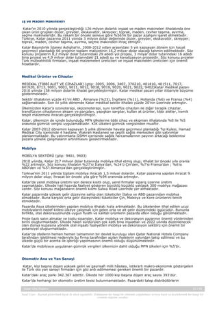 İş ve Maden Makineleri
Katar’ın 2010 yılında gerçekleştirdiği 126 milyon dolarlık inşaat ve maden makineleri ithalatında öne
çıkan ürün grupları dozer, greyder, ekskavatör, skreyper; toprak, maden, cevher taşıma, ayırma,
seçme makineleridir. Bu rakam bir önceki seneye göre %56’lik bir pazar azalışını işaret etmektedir.
Türkiye, Katar pazarına 2011 yılında 3 milyon dolar değerinde dozer, greyder, ekskavatör, skreyper;
toprak, maden, cevher taşıma, ayırma, seçme makineleri ihraç etmiştir.
Katar Bayındırlık İdaresi Ashghal’in, 2008-2012 yılları arasındaki 5 yılı kapsayan dönem için hayat
geçirmeyi planladığı 66 projenin toplam maliyetinin 16,2 milyar dolar olacağı tahmin edilmektedir. Söz
konusu projelerin 8,2 milyar dolar tutarındaki 29 adedi yol projesi, 3 milyar dolar tutarındaki 16 adedi
bina projesi ve 4,9 milyar dolar tutarındaki 21 adedi su ve kanalizasyon projesidir. Söz konusu projeler
Türk müteahhitlik firmaları, inşaat malzemeleri üreticileri ve inşaat makineleri üreticileri için önemli
fırsatlardır.

Medikal Ürünler ve Cihazlar
MEDİKAL (TIBBİ ALET VE CİHAZLAR) (gtip: 3005, 3006, 3407, 370210, 401410, 401511, 7017,
841920, 8713, 9001, 9003, 9011, 9012, 9018, 9019, 9020, 9021, 9022, 9402)Katar medikal pazarı
2010 yılında 158 milyon dolarlık ithalat gerçekleştirmiştir. Katar medikal pazarı yıllar itibariyle büyüme
göstermektedir.
Sektör ithalatının yüzde 41’ini ABD , Almanya (%23), İngiltere (%11), Hollanda (%6) ve Fransa (%4)
sağlamaktadır. Son iki yıllık dönemde Katar medikal sektör ithalatı yüzde 20’nin üzerinde artmıştır.
Ülkemizden Katar’a ozonoterapi, okjizenoterapi, suni teneffüs cihazları ile diğer terapik cihazlar,
transfüzyon cihazlarının aksam ve parçaları, yapışkan sargılar, kullan at ürünler, tıbbi aletler, kemik
tespit malzemesi ihracatı gerçekleştirilmiştir.
Katar, ülkemizin de içinde bulunduğu MFN ülkelerine tıbbi cihaz ve ekipman ithalatında %0 ile %5
arasında gümrük vergisi uygulamaktadır. KİK ülkeleri gümrük vergisinden muaftır.
Katar 2007-2012 dönemini kapsayan 5 yıllık dönemde hayata geçirmeyi planladığı Tıp Kulesi, Hamad
Medikal City içerisinde 4 hastane, Wakrah Hastanesi ve çeşitli sağlık merkezleri gibi yatırımlar
planlanmaktadır. Bu yatırımlarla GSMH içerisinde sağlık harcamalarının payının artacağı beklentisi
pazara yönelik çalışmaların artırılmasını gerektirmektedir.
Mobilya
MOBİLYA SEKTÖRÜ (gtip: 9401, 9403)
2010 yılında, Katar 217 milyon dolar tutarında mobilya ithal etmiş olup; ithalat bir önceki yıla oranla
%22 artmıştır. Söz konusu ithalatın %27’si İtalya’dan, %24’ü Çin’den, %7’si Fransa’dan ; %6’sı
ABD’den ve %5’i Almanya’dan gerçekleştirilmiştir.
Türkiye’nin 2011 yılında toplam mobilya ihracatı 1,5 milyar dolardır. Katar pazarına yapılan ihracat 9
milyon dolar olup; ihracat bir önceki yıla göre %94 oranında artmıştır.
Katar’da yerel mobilya üretimi son derece kısıtlı olup, yerel firmalar sipariş üzerine üretim
yapmaktadır. Ülkede hali hazırda faaliyet gösteren büyüklü küçüklü yaklaşık 300 mobilya mağazası
vardır. Söz konusu mağazaların önemli kısmı Salwa Road üzerinde yer almaktadır.
Katar pazarında yüksek gelir düzeyine sahip olan tüketiciler İtalya ve ABD pazarından mobilya
almaktadır. Buna karşılık orta gelir düzeyindeki tüketiciler Çin, Malezya ve Kore ürünlerini tercih
etmektedir.
Pazarda Asya ülkelerinden yapılan mobilya ithalatı hızla artmaktadır. Bu ülkelerden ithal edilen ucuz
mobilyaların hedef kitlesi ülkeye çalışmak için gelen orta ve alt gelir düzeyindeki işgücüdür. Bununla
birlikte, otel dekorasyonunda uygun fiyatlı ve kaliteli ürünlerin pazarda etkin olduğu görülmektedir.
Proje bazlı satın almalar ve toplu siparişler, Katar mobilya ve dekorasyon pazarının önemli yönlerinden
birini oluşturmaktadır. Ülkede halen sürdürülen çok katlı bina inşaatları ve 2022 yılında düzenlenecek
olan dünya kupasına yönelik otel inşaatı faaliyetleri mobilya ve dekorasyon sektörü için önemli bir
potansiyel oluşturmaktadır.
Katar’da otellerin hemen hemen tamamının bir devlet kuruluşu olan Qatar National Hotels Company
tarafından işletilmesi nedeniyle bu firma tarafından açılan ihalelerin yakından takip edilmesi ve bu
ülkede güçlü bir acenta ile işbirliği yapılmasının önemli olduğu düşünülmektedir.
Katar’da mobilyaya uygulanan gümrük vergileri ülkemizin dahil olduğu MFN ülkeleri için %5’tir.

Otomotiv Ana ve Yan Sanayi
Katar, kişi başına düşen yüksek geliri ve gayrisafi milli hâsılası, istikrarlı makro-ekonomik göstergeleri
ile Türk oto yan sanayi firmaları için göz ardı edilmemesi gereken önemli bir pazardır.
Katar’daki araç parkı 342.367 adettir. Ülkede her 1000 kişi başına düşen araç sayısı 393’dür.
Katar’da herhangi bir otomotiv üretim tesisi bulunmamaktadır. Pazardaki talep distribütörlerin
Katar Ülke Raporu

43 / 45

Yasal Uyarı : Kaynak gösterilmek kaydı ile alıntı yapılabilir. Dokümanın her hangi bir yöntemle çoğaltılması ve/veya basılı ya da elektronik her hangi bir
ortamda dağıtımı yasaktır.

 
