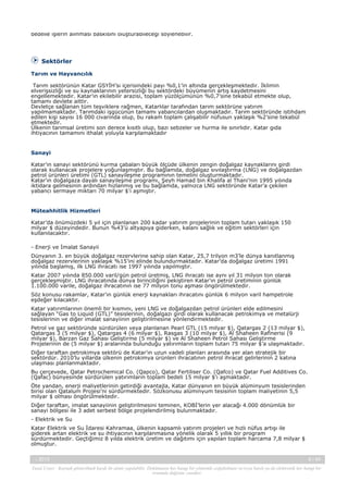 bedelle işlerin alınması baskısını oluşturabileceği söylenebilir.

Sektörler
Tarım ve Hayvancılık
Tarım sektörünün Katar GSYİH’sı içerisindeki payı %0,1’in altında gerçekleşmektedir. İklimin
elverişsizliği ve su kaynaklarının yetersizliği bu sektördeki büyümenin artış kaydetmesini
engellemektedir. Katar’ın ekilebilir arazisi, toplam yüzölçümünün %0,7’sine tekabül etmekte olup,
tamamı devlete aittir.
Devletçe sağlanan tüm teşviklere rağmen, Katarlılar tarafından tarım sektörüne yatırım
yapılmamaktadır. Tarımdaki işgücünün tamamı yabancılardan oluşmaktadır. Tarım sektöründe istihdam
edilen kişi sayısı 16 000 civarında olup, bu rakam toplam çalışabilir nüfusun yaklaşık %2’sine tekabül
etmektedir.
Ülkenin tarımsal üretimi son derece kısıtlı olup, bazı sebzeler ve hurma ile sınırlıdır. Katar gıda
ihtiyacının tamamını ithalat yoluyla karşılamaktadır

Sanayi
Katar’ın sanayi sektörünü kurma çabaları büyük ölçüde ülkenin zengin doğalgaz kaynaklarını girdi
olarak kullanacak projelere yoğunlaşmıştır. Bu bağlamda, doğalgaz sıvılaştırma (LNG) ve doğalgazdan
petrol ürünleri üretimi (GTL) sanayileşme programının temelini oluşturmaktadır.
Katar’ın doğalgaza dayalı sanayileşme programı, Şeyh Hamad bin Khalifa al Thani’nin 1995 yılında
iktidara gelmesinin ardından hızlanmış ve bu bağlamda, yalnızca LNG sektöründe Katar’a çekilen
yabancı sermaye miktarı 70 milyar $’ı aşmıştır.

Müteahhitlik Hizmetleri
Katar’da önümüzdeki 5 yıl için planlanan 200 kadar yatırım projelerinin toplam tutarı yaklaşık 150
milyar $ düzeyindedir. Bunun %43’ü altyapıya giderken, kalanı sağlık ve eğitim sektörleri için
kullanılacaktır.
- Enerji ve İmalat Sanayii
Dünyanın 3. en büyük doğalgaz rezervlerine sahip olan Katar, 25,7 trilyon m3’le dünya kanıtlanmış
doğalgaz rezervlerinin yaklaşık %15’ini elinde bulundurmaktadır. Katar’da doğalgaz üretimi 1991
yılında başlamış, ilk LNG ihracatı ise 1997 yılında yapılmıştır.
Katar 2007 yılında 850.000 varil/gün petrol üretmiş, LNG ihracatı ise aynı yıl 31 milyon ton olarak
gerçekleşmiştir. LNG ihracatında dünya birinciliğini pekiştiren Katar’ın petrol üretiminin günlük
1.100.000 varile, doğalgaz ihracatının ise 77 milyon tonu aşması öngörülmektedir.
Söz konusu rakamlar, Katar’ın günlük enerji kaynakları ihracatını günlük 6 milyon varil hampetrole
eşdeğer kılacaktır.
Katar yatırımlarının önemli bir kısmını, yeni LNG ve doğalgazdan petrol ürünleri elde edilmesini
sağlayan “Gas to Liquid (GTL)” tesislerinin, doğalgazı girdi olarak kullanacak petrokimya ve metalürji
tesislerinin ve diğer imalat sanayiinin geliştirilmesine yönlendirmektedir.
Petrol ve gaz sektöründe sürdürülen veya planlanan Pearl GTL (15 milyar $), Qatargas 2 (13 milyar $),
Qatargas 3 (5 milyar $), Qatargas 4 (6 milyar $), Rasgas 3 (10 milyar $), Al Shaheen Rafinerisi (9
milyar $), Barzan Gaz Sahası Geliştirme (5 milyar $) ve Al Shaheen Petrol Sahası Geliştirme
Projelerinin de (5 milyar $) aralarında bulunduğu yatırımların toplam tutarı 75 milyar $’a ulaşmaktadır.
Diğer taraftan petrokimya sektörü de Katar’ın uzun vadeli planları arasında yer alan stratejik bir
sektördür. 2010’lu yıllarda ülkenin petrokimya ürünleri ihracatının petrol ihracat gelirlerinin 2 katına
ulaşması planlanmaktadır.
Bu çerçevede, Qatar Petrochemical Co. (Qapco), Qatar Fertiliser Co. (Qafco) ve Qatar Fuel Additives Co.
(Qafac) bünyesinde sürdürülen yatırımların toplam bedeli 15 milyar $’ı aşmaktadır.
Öte yandan, enerji maliyetlerinin getirdiği avantajla, Katar dünyanın en büyük alüminyum tesislerinden
birisi olan Qatalum Projesi’ni sürdürmektedir. Sözkonusu alüminyum tesisinin toplam maliyetinin 5,5
milyar $ olması öngörülmektedir.
Diğer taraftan, imalat sanayiinin geliştirilmesini teminen, KOBİ’lerin yer alacağı 4.000 dönümlük bir
sanayi bölgesi ile 3 adet serbest bölge projelendirilmiş bulunmaktadır.
- Elektrik ve Su
Katar Elektrik ve Su İdaresi Kahramaa, ülkenin kapsamlı yatırım projeleri ve hızlı nüfus artışı ile
giderek artan elektrik ve su ihtiyacının karşılanmasına yönelik olarak 5 yıllık bir program
sürdürmektedir. Geçtiğimiz 8 yılda elektrik üretim ve dağıtımı için yapılan toplam harcama 7,8 milyar $
olmuştur.
-, 2013

6 / 45

Yasal Uyarı : Kaynak gösterilmek kaydı ile alıntı yapılabilir. Dokümanın her hangi bir yöntemle çoğaltılması ve/veya basılı ya da elektronik her hangi bir
ortamda dağıtımı yasaktır.

 