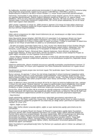 Bu bağlamda, öncelikle enerji sektöründe önümüzdeki 2-3 yıllık dönemde, yıllık %12’lik ortalama talep
artışı öngörüsü çerçevesinde, toplam kurulu gücün 4.200 MW’tan 7.900 MW’a, günlük su
desalinizasyonu miktarının ise 662,4 milyon litreden 1,1 milyar litreye çıkarılması planlanmaktadır.
Kahramaa, önümüzdeki 5 yılda elektrik ve su alanında 9 milyar dolarlık yatırım (%75’i elektrik, %25’i
su) yapması planlamaktadır. Elektrik Dağıtım Şebekesi Geliştirme Projesi’nin 10. aşama ihalele
tekliflerini, 2010 yılı sonu itibariyle toplamaya başlamıştır. Bununla, 99 trafo kurulması, 22 ana trafo
merkezi inşası, 8 ana trafo merkezinin iyileştirilmesi, 297 km’lik yeraltı kablolaması, 62 km’lik havai
iletim hattı inşasını ihale edecektir.
2007 yılında 7.aşaması (2 milyar $), 2008 yılında 8. aşaması (2,8 milyar $) ihale edilen sözkonusu
Elektrik Dağıtım Şebekesi Geliştirme Projesi kapsamında kurulacak trafoların 2012-2013 yıllarında
devreye alınması öngörülmektedir.
- Bayındırlık
Katar yatırım programının bir diğer önemli bölümünü de yol, kanalizasyon ve diğer kamu binalarının
inşaası oluşturmaktadır.
Katar Bayındırlık İdaresi Ashghal, 2007/08-2011/12 arasındaki 5 yılı kapsayan dönem için hayat
geçirmeyi planladığı 66 projenin toplam maliyetinin 16,2 milyar $ olacağı tahmin edilmektedir.
Sözkonusu projelerin 8,2 milyar $ tutarındaki 29 adedi yol projesi, 3 milyar $ tutarındaki 16 adedi bina
projesi ve 4,9 milyar $ tutarındaki 21 adedi su ve kanalizasyon projesidir.
- 29 adet yol projesi içerisinden Salwa Yolu (I. Faz), Kuzey Yolu–North Road (4 Faz) Dukhan Otoyolu
(3 Faz), Umm Birkah Yolu, Doha Çevreyolu (Doha Expressway) (çeşitli Fazlar), Mesaimeer Yolu, 55.
Karayolu, Lusail Caddesi, Al Markhia ve TV Kavşakları ile Wakrah Yolu Projeleri yol projelerinin;
- Tıp Kulesi (Medical Tower), Olimpiyat Köyü, Wakrah Hastanesi, Deniz Bilimleri ve Balıkçılık
Araştırmaları Merkezi, Al Khor Çevre Parkı, Emirlik Yat Rıhtımı, Ruwais Limanı Geliştirme Projesi ve
çeşitli sağlık merkezleri ve okul inşaatları bina projelerinin;
- Sanayi Bölgesi (Industrial Area), Wakrah, Maither ve Doha Club yakınlarındaki pompa istasyonlarının
inşaası ve mevcut tesislerin iyileştirilmesi çalışmaları su ve kanalizasyon projelerinin, başlıcaları olarak
değerlendirilebilir.
- Ulaştırma
Ulaştırma sektöründe, ülkenin stratejik konumunun getirdiği avantajdan yararlanılmasını teminen 11
milyar $ tutarındaki, 50 milyon yolcu kapasiteli Yeni Doha Uluslararası Havalimanı’nın inşaatı devam
etmektedir.
Havalimanının en büyük projesi olan terminal inşaatı TAV tarafından Japon Taisei Firmasıyla birlikte
sürdürülmektedir.
Bunun yanısıra, ilk aşaması 7 milyar $’a mal olması öngörülen 6 milyon konteyner kapasiteye sahip
olacak yeni Doha Limanı’nın proje çalışmaları sürdürülmektedir. China Harbour Arabia firması, birinci
aşama ihalesine 680 milyon dolarla en düşük teklifi vermiştir. Ancak, “The New Doha Port Steering
Committee” tarafından ihale edilen projenin kesin kararı henüz verilmemiştir. Bu projenin Müşavirliğini
ise AECOM yapmaktadır.
Katar ve Bahreyn’i deniz üzerinde kurulacak 40 km’lik bir köprü ile birbirine bağlayacak olan, yaklaşık
3 milyar $’a mal olacak “Dostluk Köprüsü” de ulaştırma sektöründeki önemli projelerden birisi olarak
ortaya çıkmaktadır. Sözkonusu proje kapsamında Qatari Diar, Vinci, Hochtief, CCC, International
Dredging ve Qatar Dredging firmaları tarafından oluşturulan konsorsiyum oluşturmuştur.
Ayrıca Diar, Alman Demiryolları DB ile stratejik bir işbirliği anlaşması imzalamış olup, KİK çerçevesinde
hayata geçirilecek KİK Demiryolu Ağı kapsamında Katar’ın demiryolu ve Doha’nın 140 km’lik hafif raylı
ve metro altyapısının sağlanmasına yönelik bir projeler bütünü üzerinde çalışmalara başlamıştır.
- Gayrımenkul
Çeşitli sektörlerde yakalanan yüksek performans, Katar’daki gayrımenkul yatırımlarını da
hızlandırmıştır. The Pearl, Lusail City, Urjuan City, Al Waab City gibi karma (ticari ve iskan) kullanım
amaçlı gayrımenkul geliştirme projelerinin de aralarında yer aldığı sektör yatırımlarının toplam bedeli
yaklaşık 20 milyar $’dır.
- Eğitim, Sağlık ve Spor
Katar diğer Körfez ülkeleri arasında eğitim, sağlık ve spor alanlarında yaptığı yatırımlarla da öne
çıkmaktadır.
Katar Emiri’nin eşi Şeyha Mozah bint Nasser Al-Missned’ın başkanlığını yaptığı Qatar Foundation
şemsiyesi altında 1997 yılında başlatılan Education City projesi, Katar’ı eğitim alanında bölgede bir
merkez haline getirmeyi amaçlamaktadır. Bu proje kapsamında, ABD’nin uluslararası üne sahip beş
üniversitesi en yetkin oldukları ana bilim dallarında karma eğitim vermektedir. Weill Cornell
Üniversitesi tıp (2002), Virginia Commonwealth Üniversitesi güzel sanatlar (2003), Texas A&M
Üniversitesi mühendislik (2003), Carnegie Mellon Üniversitesi iş idaresi ve bilgisayar (2004),
Georgetown Üniversitesi uluslararası ilişkiler (2005), Northwestern Ünversitesi gazetecilik (2008)
alanlarında eğitim vermektedir.
Qatar Foundation’ın gerçekleştireceği Sidra Tıp Merkezi için yapılacak yatırım miktarı ise yaklaşık 2,5
milyar $’dır.
Katar Ülke Raporu

7 / 45

Yasal Uyarı : Kaynak gösterilmek kaydı ile alıntı yapılabilir. Dokümanın her hangi bir yöntemle çoğaltılması ve/veya basılı ya da elektronik her hangi bir
ortamda dağıtımı yasaktır.

 