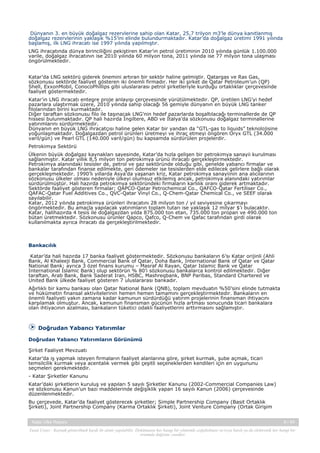Dünyanın 3. en büyük doğalgaz rezervlerine sahip olan Katar, 25,7 trilyon m3’le dünya kanıtlanmış
doğalgaz rezervlerinin yaklaşık %15’ini elinde bulundurmaktadır. Katar’da doğalgaz üretimi 1991 yılında
başlamış, ilk LNG ihracatı ise 1997 yılında yapılmıştır.
LNG ihracatında dünya birinciliğini pekiştiren Katar’ın petrol üretiminin 2010 yılında günlük 1.100.000
varile, doğalgaz ihracatının ise 2010 yılında 60 milyon tona, 2011 yılında ise 77 milyon tona ulaşması
öngörülmektedir.
Katar’da LNG sektörü giderek önemini artıran bir sektör haline gelmiştir. Qatargas ve Ras Gas,
sözkonusu sektörde faaliyet gösteren iki önemli firmadır. Her iki şirket de Qatar Petroleum’un (QP)
Shell, ExxonMobil, ConocoPhillips gibi uluslararası petrol şirketleriyle kurduğu ortaklıklar çerçevesinde
faaliyet göstermektedir.
Katar’ın LNG ihracatı entegre proje anlayışı çerçevesinde yürütülmektedir. QP, üretilen LNG’yi hedef
pazarlara ulaştırmak üzere, 2010 yılında sahip olacağı 56 gemiyle dünyanın en büyük LNG tanker
filolarından birini kurmaktadır.
Diğer taraftan sözkonusu filo ile taşınacak LNG’nin hedef pazarlarda boşaltılacağı terminallerde de QP
hissesi bulunmaktadır. QP hali hazırda İngiltere, ABD ve İtalya’da sözkonusu doğalgaz terminallerine
yatırımlarını sürdürmektedir.
Dünyanın en büyük LNG ihracatçısı haline gelen Katar bir yandan da “GTL-gas to liquids” teknolojisine
yoğunlaşmaktadır. Doğalgazdan petrol ürünleri üretmeyi ve ihraç etmeyi öngören Oryx GTL (34.000
varil/gün) ve Pearl GTL (140.000 varil/gün) bu kapsamda sürdürülen projelerdir.
Petrokimya Sektörü
Ülkenin büyük doğalgaz kaynakları sayesinde, Katar’da hızla gelişen bir petrokimya sanayii kurulması
sağlanmıştır. Katar yıllık 8,5 milyon ton petrokimya ürünü ihracatı gerçekleştirmektedir.
Petrokimya alanındaki tesisler de, petrol ve gaz sektöründe olduğu gibi, genelde yabancı firmalar ve
bankalar tarafından finanse edilmekte, geri ödemeler ise tesislerden elde edilecek gelirlere bağlı olarak
gerçekleşmektedir. 1990’lı yıllarda Asya’da yaşanan kriz, Katar petrokimya sanayiinin ana alıcılarının
sözkonusu ülkeler olması nedeniyle ülkeyi olumsuz etkilemiş ancak, petrokimya alanındaki yatırımlar
sürdürülmüştür. Hali hazırda petrokimya sektöründeki firmaların karlılık oranı giderek artmaktadır.
Sektörde faaliyet gösteren firmalar; QAPCO-Qatar Petrochemical Co., QAFCO-Qatar Fertiliser Co.,
QAFAC-Qatar Fuel Additives Co., QVC-Qatar Vinyl Co., Q-Chem-Qatar Chemical Co., ve SEEF olarak
sayılabilir.
Katar, 2012 yılında petrokimya ürünleri ihracatını 28 milyon ton / yıl seviyesine çıkarmayı
öngörmektedir. Bu amaçla yapılacak yatırımların toplam tutarı ise yaklaşık 12 milyar $’ı bulacaktır.
Katar, halihazırda 4 tesis ile doğalgazdan yılda 875.000 ton etan, 735.000 ton propan ve 490.000 ton
bütan üretmektedir. Sözkonusu ürünler Qapco, Qafco, Q-Chem ve Qafac tarafından girdi olarak
kullanılmakta ayrıca ihracatı da gerçekleştirilmektedir.

Bankacılık
Katar’da hali hazırda 17 banka faaliyet göstermektedir. Sözkonusu bankaların 6’sı Katar orijinli (Ahli
Bank, Al Khaleeji Bank, Commercial Bank of Qatar, Doha Bank, International Bank of Qatar ve Qatar
National Bank; ayrıca 3 özel finans kurumu – Masraf Al Rayan, Qatar Islamic Bank ve Qatar
International Islamic Bank) olup sektörün % 80’i sözkonusu bankalarca kontrol edilmektedir. Diğer
taraftan, Arab Bank, Bank Saderat Iran, HSBC, Mashreqbank, BNP Paribas, Standard Chartered ve
United Bank ülkede faaliyet gösteren 7 uluslararası bankadır.
Ağırlıklı bir kamu bankası olan Qatar National Bank (QNB), toplam mevduatın %50’sini elinde tutmakta
ve hükümetin finansal aktivitelerinin hemen hemen tamamını gerçekleştirmektedir. Bankaların en
önemli faaliyeti yakın zamana kadar kamunun sürdürdüğü yatırım projelerinin finansman ihtiyacını
karşılamak olmuştur. Ancak, kamunun finansman gücünün hızla artması sonucunda ticari bankalara
olan ihtiyacının azalması, bankaların tüketici odaklı faaliyetlerini arttırmasını sağlamıştır.

Doğrudan Yabancı Yatırımlar
Doğrudan Yabancı Yatırımların Görünümü
Şirket Faaliyet Mevzuatı
Katar’da iş yapmak isteyen firmaların faaliyet alanlarına göre, şirket kurmak, şube açmak, ticari
temsilcilik kurmak veya acentalık vermek gibi çeşitli seçeneklerden kendileri için en uygununu
seçmeleri gerekmektedir.
- Katar Şirketler Kanunu
Katar’daki şirketlerin kuruluş ve yapıları 5 sayılı Şirketler Kanunu (2002-Commercial Companies Law)
ve sözkonusu Kanun’un bazı maddelerinde değişiklik yapan 16 sayılı Kanun (2006) çerçevesinde
düzenlenmektedir.
Bu çerçevede, Katar’da faaliyet gösterecek şirketler; Simple Partnership Company (Basit Ortaklık
Şirketi), Joint Partnership Company (Karma Ortaklık Şirketi), Joint Venture Company (Ortak Girişim
Katar Ülke Raporu

9 / 45

Yasal Uyarı : Kaynak gösterilmek kaydı ile alıntı yapılabilir. Dokümanın her hangi bir yöntemle çoğaltılması ve/veya basılı ya da elektronik her hangi bir
ortamda dağıtımı yasaktır.

 
