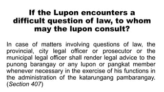 If the Lupon encounters a
difficult question of law, to whom
may the lupon consult?
In case of matters involving questions of law, the
provincial, city legal officer or prosecutor or the
municipal legal officer shall render legal advice to the
punong barangay or any lupon or pangkat member
whenever necessary in the exercise of his functions in
the administration of the katarungang pambarangay.
(Section 407)
 