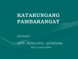 KATARUNGANG
PAMBARANGAY
Lecturer:
ATTY. PIOQUINTA QUINDARA
DILG-Central Office
 