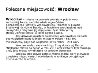 Polecana miejscowość: Wrocław
Wrocław - miasto na prawach powiatu w południowo-
zachodniej Polsce, siedziba władz województwa
dolnośląskiego i powiatu wrocławskiego. Położone w Europie
Środkowej na Nizinie Śląskiej, w Pradolinie Wrocławskiej, nad
rzeką Odrą i czterema jej dopływami. Jest historyczną
stolicą Dolnego Śląska, a także całego Śląska.
Jest głównym miastem aglomeracji wrocławskiej. Czwarte
pod względem liczby ludności miasto w Polsce – 633 802
mieszkańców, piąte pod względem powierzchni – 293 km².
Wrocław znalazł się w rankingu firmy doradczej Mercer
"Najlepsze miasta do życia" w roku 2015 oraz został w tym rankingu
ujęty jako miasto wyrastające na centrum biznesowe.
Wrocław jako jedyne polskie miasto znalazł się w pierwszej
dziesiątce miejsc wartych odwiedzenia w rankingu brytyjskiego
dziennika The Guardian.
WSB
 