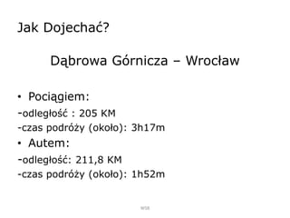Jak Dojechać?
Dąbrowa Górnicza – Wrocław
• Pociągiem:
-odległość : 205 KM
-czas podróży (około): 3h17m
• Autem:
-odległość: 211,8 KM
-czas podróży (około): 1h52m
WSB
 